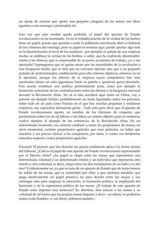 un  ajuste  de  cuentas  que  opone  una  pequeña  categoría  de  las  masas  con  ideas 
egoístas a este enemigo o pretendido tal. 
 
Una  vez  que  esta  verdad  queda  probada,  el  papel  del  aparato  de  Estado 
revolucionario no ha terminado. Ya en el restablecimiento de la verdad de los hechos 
tiene  un  papel,  puesto  que  permite a  toda  la población movilizada abrir  el historial 
de los crímenes del enemigo, pero su papel no termina aquí, puede aportar algo más 
en la discriminación al nivel de las condenas:  por ejemplo, el  patrón de una empresa 
media; se establece  la verdad de  los hechos, a saber, que  ha explotado abominable‐
mente a los obreros, que es responsable de no pocos accidentes de trabajo, ¿va a ser 
ejecutado?  Supongamos  que  se quiere  atraer  por  las  necesidades  de  la  revolución  a 
esta  burguesía  media,  que  se  dice  que  no  conviene  ejecutar  más  que  a  un  pequeño 
puñado de archícriminales, estableciendo para ello criterios objetivos, entonces no se 
le  ejecutará,  aunque  los  obreros  de  la  empresa  cuyos  compañeros  han  sido 
asesinados  tienen  un  odio  gigantesco  hacia  su  patrón  y  quisieran  quizá  ejecutarlo. 
Esto  puede  constituir  una  política  perfectamente  justa,  como  por  ejemplo  la 
limitación consciente de las contradicciones entre los obreros y la burguesía nacional 
durante  la  Revolución  china.  No  sé  si  esto  sucederá  aquí  como  en  China,  voy  a 
ponerte  un  ejemplo  ficticio:  probablemente  no  serán  liquidados  todos  los  patronos, 
sobre  todo  en  un  país  como  Francia  en  el  que  hay  muchas  pequeñas  y  medianas 
empresas,  eso  supondría  demasiada  gente...  Todo  esto  para  decir  que  el  aparato  de 
Estado  revolucionario  aporta,  en  nombre  de  los  intereses  de  conjunto,  que 
predominan sobre los de tal fábrica o tal aldea, un criterio objetivo para la sentencia; 
vuelvo  siempre  al  ejemplo  de  los  comienzos  de  la  Revolución  china.  En  un 
determinado  momento,  era  correcto  combatir  a  todos  los  propietarios  de  tierras,  en 
otros  momentos,  existían  propietarios  agrícolas  que  eran  patriotas,  no  había  que 
atacarlos  y  era  preciso  educar  a  los  campesinos,  por  tanto,  ir  contra  sus  tendencias 
naturales respecto a estos propietarios agrícolas. 
 
Foucault: El proceso que has descrito me parece totalmente ajeno a la forma misma 
del tribunal. ¿Cuál es el papel de este aparato de Estado revolucionario representado 
por  el  Ejército  chino?  ¿Su  papel  es  elegir  entre  las  masas  que  representan  una 
determinada voluntad o un determinado interés y un individuo que representa otro 
interés u otra voluntad, es decir, elegir entre los dos inclinándose de un lado y no del 
otro? Evidentemente no, ya que se trata de un aparato de Estado que de todas formas 
ha  salido  de  las  masas,  que  es  controlado  por  ellas,  y  que  continúa  siéndolo,  que 
juega  efectivamente  un  papel  positivo,  no  para  decidir  entre  las  masas  y  sus 
enemigos  sino  para  asegurar  la  educación,  la  formación  política,  la  ampliación  del 
horizonte  y  de  la  experiencia  política  de  las  masas.  ¿El  trabajo  de  este  aparato  de 
Estado  sería  imponer  una  sentencia?  En  absoluto,  sino  educar  a  las  masas  y  su 
voluntad de tal forma que las propias masas llegasen a decir: «en efecto, no podemos 
matar a este hombre» o «en efecto, debemos matarlo». 
 
 