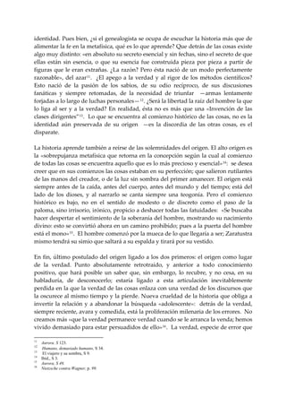 identidad. Pues bien, ¿si el genealogista se ocupa de escuchar la historia más que de 
alimentar la fe en la metafísica, qué es lo que aprende? Que detrás de las cosas existe 
algo muy distinto: «en absoluto su secreto esencial y sin fechas, sino el secreto de que 
ellas  están  sin  esencia,  o  que  su  esencia  fue  construida  pieza  por  pieza  a  partir  de 
figuras  que  le  eran  extrañas.  ¿La razón?  Pero  ésta  nació  de  un modo  perfectamente 
razonable»,  del  azar 11 .    ¿El  apego  a  la  verdad  y  al  rigor  de  los  métodos  científicos? 
Esto  nació  de  la  pasión  de  los  sabios,  de  su  odio  recíproco,  de  sus  discusiones 
fanáticas  y  siempre  retomadas,  de  la  necesidad  de  triunfar    —armas  lentamente 
forjadas a lo largo de luchas personales— 12 . ¿Será la libertad la raíz del hombre la que 
lo  liga  al  ser  y  a  la  verdad?  En  realidad,  ésta  no  es  más  que  una  «Invención  de  las 
clases dirigentes” 13 .  Lo que se encuentra al comienzo histórico de las cosas, no es la 
identidad  aún  preservada  de  su  origen    —es  la  discordia  de  las  otras  cosas,  es  el 
disparate. 
 
La historia aprende también a reírse de las solemnidades del origen. El alto origen es 
la «sobrepujanza metafísica que retorna en la concepción según la cual al comienzo 
de todas las cosas se encuentra aquello que es lo más precioso y esencial» 14 :  se desea 
creer que en sus comienzos las cosas estaban en su perfección; que salieron rutilantes 
de las manos del creador, o de la luz sin sombra del primer amanecer. El origen está 
siempre antes de la caída, antes del cuerpo, antes del mundo y del tiempo; está del 
lado  de  los  dioses,  y  al  narrarlo  se  canta  siempre  una  teogonía.  Pero  el  comienzo 
histórico  es  bajo,  no  en  el  sentido  de  modesto  o  de  discreto  como  el  paso  de  la 
paloma, sino irrisorio, irónico, propicio a deshacer todas las fatuidades:  «Se buscaba 
hacer despertar el sentimiento de la soberanía del hombre, mostrando su nacimiento 
divino: esto se convirtió ahora en un camino prohibido; pues a la puerta del hombre 
está el mono» 15 .  El hombre comenzó por la mueca de lo que llegaría a ser; Zaratustra 
mismo tendrá su simio que saltará a su espalda y tirará por su vestido. 
 
En fin, último postulado del origen ligado a los dos primeros: el origen como lugar 
de  la  verdad.  Punto  absolutamente  retrotraído,  y  anterior  a  todo  conocimiento 
positivo,  que  hará  posible  un  saber  que,  sin  embargo,  lo  recubre,  y  no  cesa,  en  su 
habladuría,  de  desconocerlo;  estaría  ligado  a  esta  articulación  inevitablemente 
perdida en la que la verdad de las cosas enlaza con una verdad de los discursos que 
la oscurece al mismo tiempo y la pierde. Nueva crueldad de la historia que obliga a 
invertir  la  relación  y  a  abandonar  la  búsqueda  «adolescente»:    detrás  de  la  verdad, 
siempre reciente, avara y comedida, está la proliferación milenaria de los errores.  No 
creamos más «que la verdad permanece verdad cuando se le arranca la venda; hemos 
vivido demasiado para estar persuadidos de ello» 16 .  La verdad, especie de error que 

11
     Aurora. S 123.
12
     Humano, demasiado humano, S 34.
13
      El viajero y su sombra, S 9.
14
     Ibíd., S 3.
15
     Aurora, S 49.
16
     Nietzsche contra Wagner, p. 99.
 