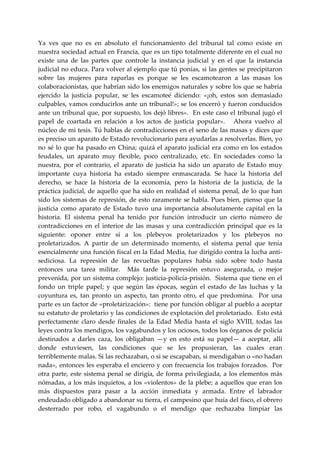 Ya  ves  que  no  es  en  absoluto  el  funcionamiento  del  tribunal  tal  como  existe  en 
nuestra sociedad actual en Francia, que es un tipo totalmente diferente en el cual no 
existe  una  de  las  partes  que  controle  la  instancia  judicial  y  en  el  que  la  instancia 
judicial no educa. Para volver al ejemplo que tú ponías, si las gentes se precipitaron 
sobre  las  mujeres  para  raparlas  es  porque  se  les  escamotearon  a  las  masas  los 
colaboracionistas, que habrían sido los enemigos naturales y sobre los que se habría 
ejercido  la  justicia  popular,  se  les  escamoteé  diciendo:  «¡oh,  estos  son  demasiado 
culpables, vamos conducirlos ante un tribunal!»; se los encerró y fueron conducidos 
ante un tribunal que, por supuesto, los dejó libres».  En este caso el tribunal jugó el 
papel  de  coartada  en  relación  a  los  actos  de  justicia  popular».      Ahora  vuelvo  al 
núcleo de mi tesis. Tú hablas de contradicciones en el seno de las masas y dices que 
es preciso un aparato de Estado revolucionario para ayudarlas a resolverlas. Bien, yo 
no  sé  lo  que  ha  pasado  en  China;  quizá  el  aparato  judicial  era  como  en  los  estados 
feudales,  un  aparato  muy  flexible,  poco  centralizado,  etc.  En  sociedades  como  la 
nuestra,  por  el  contrario,  el  aparato  de  justicia  ha  sido  un  aparato  de  Estado  muy 
importante  cuya  historia  ha  estado  siempre  enmascarada.  Se  hace  la  historia  del 
derecho,  se  hace  la  historia  de  la  economía,  pero  la  historia  de  la  justicia,  de  la 
práctica judicial, de aquello que ha sido en realidad el sistema penal, de lo que han 
sido los sistemas de represión, de esto raramente se habla. Pues bien, pienso que la 
justicia  como  aparato  de  Estado  tuvo  una  importancia  absolutamente  capital  en  la 
historia.  El  sistema  penal  ha  tenido  por  función  introducir  un  cierto  número  de 
contradicciones  en  el  interior  de  las  masas  y  una  contradicción  principal  que  es  la 
siguiente:  oponer  entre  sí  a  los  plebeyos  proletarizados  y  los  plebeyos  no 
proletarizados.  A  partir  de  un  determinado  momento,  el  sistema  penal  que  tenía 
esencialmente una función fiscal en la Edad Media, fue dirigido contra la lucha anti‐
sediciosa.  La  represión  de  las  revueltas  populares  había  sido  sobre  todo  hasta 
entonces  una  tarea  militar.    Más  tarde  la  represión  estuvo  asegurada,  o  mejor 
prevenida, por un sistema complejo: justicia‐policía‐prisión.  Sistema que tiene en el 
fondo  un  triple  papel;  y  que  según  las  épocas,  según  el  estado  de  las  luchas  y  la 
coyuntura  es,  tan  pronto  un  aspecto,  tan  pronto  otro,  el  que  predomina.    Por  una 
parte es un factor de «proletarización»:  tiene por función obligar al pueblo a aceptar 
su estatuto de proletario y las condiciones de explotación del proletariado.  Esto está 
perfectamente  claro  desde  finales  de  la  Edad  Media  hasta  el  siglo  XVIII,  todas  las 
leyes contra los mendigos, los vagabundos y los ociosos, todos los órganos de policía 
destinados  a  darles  caza,  los  obligaban  —y  en  esto  está  su  papel—  a  aceptar,  allí 
donde  estuviesen,  las  condiciones  que  se  les  propusieran,  las  cuales  eran 
terriblemente malas. Si las rechazaban, o si se escapaban, si mendigaban o «no hadan 
nada», entonces les esperaba el encierro y con frecuencia los trabajos forzados.  Por 
otra parte,  este sistema penal se dirigía, de forma privilegiada, a los elementos más 
nómadas, a los más  inquietos,  a  los «violentos»  de la plebe; a aquellos que eran los 
más  dispuestos  para  pasar  a  la  acción  inmediata  y  armada.  Entre  el  labrador 
endeudado obligado a abandonar su tierra, el campesino que huía del fisco, el obrero 
desterrado  por  robo,  el  vagabundo  o  el  mendigo  que  rechazaba  limpiar  las 
 