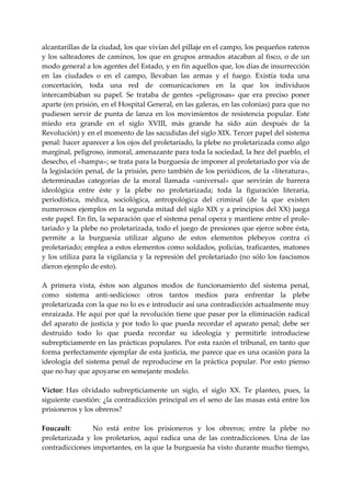 alcantarillas de la ciudad, los que vivían del pillaje en el campo, los pequeños rateros 
y  los  salteadores de caminos,  los  que en grupos armados atacaban  al fisco, o  de un 
modo general a los agentes del Estado, y en fin aquellos que, los días de insurrección 
en  las  ciudades  o  en  el  campo,  llevaban  las  armas  y  el  fuego.  Existía  toda  una 
concertación,  toda  una  red  de  comunicaciones  en  la  que  los  individuos 
intercambiaban  su  papel.  Se  trataba  de  gentes  «peligrosas»  que  era  preciso  poner 
aparte (en prisión, en el Hospital General, en las galeras, en las colonias) para que no 
pudiesen  servir  de  punta  de  lanza  en  los  movimientos  de  resistencia  popular.  Este 
miedo  era  grande  en  el  siglo  XVIII,  más  grande  ha  sido  aún  después  de  la 
Revolución) y en el momento de las sacudidas del siglo XIX. Tercer papel del sistema 
penal: hacer aparecer a los ojos del proletariado, la plebe no proletarizada como algo 
marginal, peligroso, inmoral, amenazante para toda la sociedad, la hez del pueblo, el 
desecho, el «hampa»; se trata para la burguesía de imponer al proletariado por vía de 
la legislación penal, de la prisión, pero también de los periódicos, de la «literatura», 
determinadas  categorías  de  la  moral  llamada  «universal»  que  servirán  de  barrera 
ideológica  entre  éste  y  la  plebe  no  proletarizada;  toda  la  figuración  literaria, 
periodística,  médica,  sociológica,  antropológica  del  criminal  (de  la  que  existen 
numerosos ejemplos en la segunda mitad del siglo XIX y a principios del XX) juega 
este papel. En fin, la separación que el sistema penal opera y mantiene entre el prole‐
tariado y la plebe no proletarizada, todo el juego de presiones que ejerce sobre ésta, 
permite  a  la  burguesía  utilizar  alguno  de  estos  elementos  plebeyos  contra  ci 
proletariado; emplea a estos elementos como soldados, policías, traficantes, matones 
y  los  utiliza  para  la vigilancia  y  la represión del proletariado (no sólo los fascismos 
dieron ejemplo de esto). 
 
A  primera  vista,  éstos  son  algunos  modos  de  funcionamiento  del  sistema  penal, 
como  sistema  anti‐sedicioso:  otros  tantos  medios  para  enfrentar  la  plebe 
proletarizada con la que no lo es e introducir así una contradicción actualmente muy 
enraizada. He aquí por qué la revolución tiene que pasar por la eliminación radical 
del  aparato  de  justicia  y  por  todo  lo  que  pueda  recordar  el  aparato  penal;  debe  ser 
destruido  todo  lo  que  pueda  recordar  su  ideología  y  permitirle  introducirse 
subrepticiamente en las prácticas populares. Por esta razón el tribunal, en tanto que 
forma perfectamente ejemplar de esta justicia, me parece que es una ocasión para la 
ideología  del  sistema  penal  de  reproducirse  en  la  práctica  popular.  Por  esto  pienso 
que no hay que apoyarse en semejante modelo. 
 
Víctor: Has  olvidado  subrepticiamente  un  siglo,  el  siglo  XX.  Te  planteo,  pues,  la 
siguiente cuestión: ¿la contradicción principal en el seno de las masas está entre los 
prisioneros y los obreros? 
 
Foucault:           No  está  entre  los  prisioneros  y  los  obreros;  entre  la  plebe  no 
proletarizada  y  los  proletarios,  aquí  radica  una  de  las  contradicciones.  Una  de  las 
contradicciones importantes, en la que la burguesía ha visto durante mucho tiempo, 
 