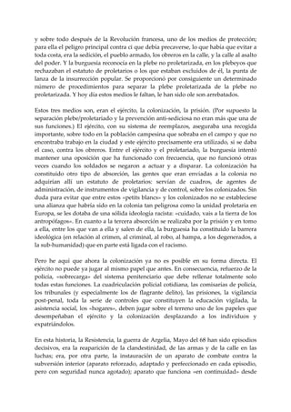 y  sobre  todo  después  de  la  Revolución  francesa,  uno  de  los  medios  de  protección; 
para ella el peligro principal contra ci que debía precaverse, lo que había que evitar a 
toda costa, era la sedición, el pueblo armado, los obreros en la calle, y la calle al asalto 
del poder. Y la burguesía reconocía en la plebe no proletarizada, en los plebeyos que 
rechazaban  el  estatuto  de  proletarios  o  los  que  estaban  excluidos  de  él,  la  punta  de 
lanza  de  la  insurrección  popular.  Se  proporcionó  por  consiguiente  un  determinado 
número  de  procedimientos  para  separar  la  plebe  proletarizada  de  la  plebe  no 
proletarizada. Y hoy día estos medios le faltan, le han sido ole son arrebatados. 
 
Estos  tres  medios  son,  eran  el  ejército,  la  colonización,  la  prisión.  (Por  supuesto  la 
separación plebe/proletariado y la prevención anti‐sediciosa no eran más que una de 
sus  funciones.)  El  ejército,  con  su  sistema  de  reemplazos,  aseguraba  una  recogida 
importante, sobre todo en la población campesina que sobraba en el campo y que no 
encontraba trabajo en la ciudad y este ejército precisamente era utilizado, si se daba 
el  caso,  contra  los  obreros.  Entre  el  ejército  y  el  proletariado,  la  burguesía  intentó 
mantener  una  oposición  que  ha  funcionado  con  frecuencia,  que  no  funcionó  otras 
veces  cuando  los  soldados  se  negaron  a  actuar  y  a  disparar.  La  colonización  ha 
constituido  otro  tipo  de  absorción,  las  gentes  que  eran  enviadas  a  la  colonia  no 
adquirían  allí  un  estatuto  de  proletarios:  servían  de  cuadros,  de  agentes  de 
administración, de instrumentos de vigilancia y de control, sobre los colonizados. Sin 
duda para evitar que entre estos «petits blancs» y los colonizados no se estableciese 
una alianza que habría sido en la colonia tan peligrosa como la unidad proletaria en 
Europa, se les dotaba de una sólida ideología racista: «cuidado, vais a la tierra de los 
antropófagos». En cuanto a la tercera absorción se realizaba por la prisión y en tomo 
a ella, entre los que van a ella y salen de ella, la burguesía ha constituido la barrera 
ideológica (en relación al crimen, al criminal, al robo, al hampa, a los degenerados, a 
la sub‐humanidad) que en parte está ligada con el racismo. 
 
Pero  he  aquí  que  ahora  la  colonización  ya  no  es  posible  en  su  forma  directa.  El 
ejército no puede ya jugar al mismo papel que antes. En consecuencia, refuerzo de la 
policía,  «sobrecarga»  del  sistema  penitenciario  que  debe  rellenar  totalmente  solo 
todas estas funciones. La cuadriculación policial cotidiana, las comisarías de policía, 
los  tribunales  (y  especialmente  los  de  flagrante  delito),  las  prisiones,  la  vigilancia 
post‐penal,  toda  la  serie  de  controles  que  constituyen  la  educación  vigilada,  la 
asistencia social, los «hogares», deben jugar sobre el terreno uno de los papeles que 
desempeñaban  el  ejército  y  la  colonización  desplazando  a  los  individuos  y 
expatriándolos. 
 
En esta historia, la Resistencia, la guerra de Argelia, Mayo del 68 han sido episodios 
decisivos,  era  la  reaparición  de  la  clandestinidad,  de  las  armas  y  de  la  calle  en  las 
luchas;  era,  por  otra  parte,  la  instauración  de  un  aparato  de  combate  contra  la 
subversión  interior  (aparato  reforzado,  adaptado  y  perfeccionado  en  cada  episodio, 
pero  con  seguridad  nunca  agotado);  aparato  que  funciona  «en  continuidad»  desde 
 