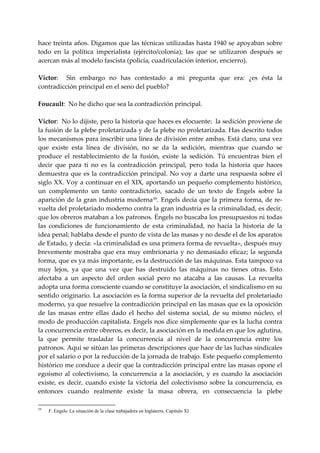 hace treinta años. Digamos que las técnicas utilizadas hasta 1940 se apoyaban sobre 
todo  en  la  política  imperialista  (ejército/colonia);  las  que  se  utilizaron  después  se 
acercan más al modelo fascista (policía, cuadriculación interior, encierro). 
 
Víctor:    Sin  embargo  no  has  contestado  a  mi  pregunta  que  era:  ¿es  ésta  la 
contradicción principal en el seno del pueblo? 
 
Foucault:  No he dicho que sea la contradicción principal. 
 
Víctor:  No lo dijiste, pero la historia que haces es elocuente:  la sedición proviene de 
la fusión de la plebe proletarizada y de la plebe no proletarizada. Has descrito todos 
los mecanismos para inscribir una línea de división entre ambas. Está claro, una vez 
que  existe  esta  línea  de  división,  no  se  da  la  sedición,  mientras  que  cuando  se 
produce  el  restablecimiento  de  la  fusión,  existe  la  sedición.  Tú  encuentras  bien  el 
decir  que  para  ti  no  es  la  contradicción  principal,  pero  toda  la  historia  que  haces 
demuestra  que  es  la  contradicción  principal.  No  voy  a  darte  una  respuesta  sobre  el 
siglo XX. Voy a continuar en el XIX, aportando un pequeño complemento histórico, 
un  complemento  un  tanto  contradictorio,  sacado  de  un  texto  de  Engels  sobre  la 
aparición de la gran industria moderna 59 . Engels decía que la primera forma, de re‐
vuelta del proletariado moderno contra la gran industria es la criminalidad, es decir, 
que los obreros mataban a los patronos. Éngels no buscaba los presupuestos ni todas 
las  condiciones  de  funcionamiento  de  esta  criminalidad,  no  hacía  la  historia  de  la 
idea penal; hablaba desde el punto de vista de las masas y no desde el de los aparatos 
de Estado, y decía: «la criminalidad es una primera forma de revuelta», después muy 
brevemente  mostraba  que  era  muy  embrionaria  y  no  demasiado  eficaz;  la  segunda 
forma, que es ya más importante, es la destrucción de las máquinas. Esta tampoco va 
muy  lejos,  ya  que  una  vez  que  has  destruido  las  máquinas  no  tienes  otras.  Esto 
afectaba  a  un  aspecto  del  orden  social  pero  no  atacaba  a  las  causas.  La  revuelta 
adopta una forma consciente cuando se constituye la asociación, el sindicalismo en su 
sentido originario. La asociación es la forma superior de la revuelta del proletariado 
moderno, ya que resuelve la contradicción principal en las masas que es la oposición 
de  las  masas  entre  ellas  dado  el  hecho  del  sistema  social,  de  su  mismo  núcleo,  el 
modo de producción capitalista. Engels nos dice simplemente que es la lucha contra  
la concurrencia entre obreros, es decir, la asociación en la medida en que los aglutina, 
la  que  permite  trasladar  la  concurrencia  al  nivel  de  la  concurrencia  entre  los 
patronos. Aquí se sitúan las primeras descripciones que hace de las luchas sindicales 
por el salario o por la reducción de la jornada de trabajo. Este pequeño complemento 
histórico me conduce a decir que la contradicción principal entre las masas opone el 
egoísmo  al  colectivismo,  la  concurrencia  a  la  asociación,  y  es  cuando  la  asociación 
existe,  es  decir,  cuando  existe  la  victoria  del  colectivismo  sobre  la  concurrencia,  es 
entonces  cuando  realmente  existe  la  masa  obrera,  en  consecuencia  la  plebe 

59
     F. Engels: La situación de la clase trabajadora en Inglaterra. Capitulo Xl.
 