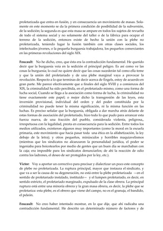 proletarizada que entra en fusión, y en consecuencia un movimiento de masas. Sola‐
mente en este momento se da la primera condición de posibilidad de la subversión, 
de la sedición; la segunda es que esta masa se ampare en todos los sujetos de revuelta 
de  todo  el  sistema  social  y  no  solamente  del  taller  o  de  la  fábrica  para  ocupar  el 
terreno  de  la  sedición,  entonces  existe  de  hecho  la  unión  con  la  plebe  no 
proletarizada,  teniendo  lugar  la  fusión  también  con  otras  clases  sociales,  los 
intelectuales jóvenes, o la pequeña burguesía trabajadora, los pequeños comerciantes 
en las primeras revoluciones del siglo XIX. 
 
Foucault:   No he dicho, creo, que ésta era la contradicción fundamental. He querido 
decir  que  la  burguesía  veía  en  la  sedición  el  principal  peligro.  Es  así  como  ve  las 
cosas la burguesía; lo cual no quiere decir que las cosas sucederán tal como ella teme 
y  que  la  unión  del  proletariado  y  de  una  plebe  marginal  vaya  a  provocar  la 
revolución. Respecto a lo que terminas de decir acerca de Engels, estoy de acuerdo en 
gran parte. Me parece efectivamente que a finales del siglo XVIII y a comienzos del 
XIX, la criminalidad ha sido percibida, en el proletariado mismo, como una forma de 
lucha social, Cuando se llega a la asociación como forma de lucha, la criminalidad no 
tiene  exactamente  este  papel;  o  mejor  dicho  la  transgresión  de  las  leyes,  esta 
inversión  provisional,  individual  del  orden  y  del  poder  constituida  por  la 
criminalidad  no  puede  tener  la  misma  significación,  ni  la  misma  función  en  las 
luchas.  Es  preciso  señalar  que  la  burguesía,  obligada  a  dar  marcha  atrás  delante  de 
estas formas de asociación del proletariado, hizo todo lo que pudo para arrancar esta 
fuerza  nueva,  de  una  fracción  del  pueblo,  considerada  violenta,  peligrosa,, 
irrespetuosa con la legalidad, presta en consecuencia para la sedición. Entre todos los 
medios utilizados, existieron algunos muy importantes (como la moral en la escuela 
primaria, este movimiento que hacia pasar toda  una ética en la alfabetización, la ley 
debajo  de  la  letra);  y  otros  pequeños,  minúsculos  y  horribles  maquiavelismos 
(mientras  que  los  sindicatos  no  alcanzaron  la  personalidad  jurídica,  el  poder  se 
ingeniaba para boicotearlos por medio de gentes que un buen día se marchaban con 
la  caja;  era  imposible  para  los  sindicatos  denunciarlos;  de  ahí  la  reacción  de  odio 
contra los ladrones, el deseo de ser protegidos por la ley, etc.). 
 
Víctor:   Voy a aportar un correctivo para precisar y dialectizar un poco este concepto 
de  plebe  no  proletarizada.  La  ruptura  principal,  mayor  que  instaura  el  sindicato,  y 
que va a ser la causa de su degeneración, no está entre la plebe proletarizada  —en el 
sentido de proletariado instalado, instituido—  y el lumpen proletariado, es decir, en 
sentido estricto, el proletariado marginado, expulsado de la clase obrera. La principal 
ruptura está entre una minoría obrera y la gran masa obrera, es decir, la plebe que se 
proletariza: esta plebe, es el obrero que viene del campo, no es el granuja, el bandido, 
el peleón. 
 
Foucault:    No  creo  haber  intentado  mostrar,  en  lo  que  dije,  que  ahí  radicaba  una 
contradicción  fundamental.  He  descrito  un  determinado  número  de  factores  y  de 
 