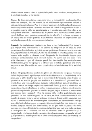 efectos, intenté mostrar cómo el proletariado pudo, hasta un cierto punto, pactar con 
la ideología moral de la burguesía. 
 
Víctor:   Tú dices: es  un factor entre otros, no es la contradicción fundamental.  Pero 
todos  tus  ejemplos,  toda  la  historia  de  los  mecanismos  que  describes  tienden  a 
valorar dicha contradicción. Para ti, el primer pacto con el diablo del proletariado, es 
haber aceptado los valores “morales» mediante los cuales la burguesía instauraba la 
separación  entre  la  plebe  no  proletarizada  y  el  proletariado,  entre  los  pillos  y  los 
trabajadores honrados. Yo respondo: no. El primer pacto de las asociaciones obreras 
con el diablo es haber puesto como condición de adhesión el hecho de pertenecer a 
un  oficio;  esto  fue  lo  que  permitió  a  los  primeros  sindicatos  ser  corporaciones  que 
excluían las masas de los obreros no especializados. 
 
Foucault:  La condición que tú citas es sin duda la más fundamental. Pero tú ves lo 
que  implica  como  consecuencia:  si  los  obreros  no  integrados  en  un  oficio  no  están 
presentes  en  los  sindicatos,  a  fortíorí  no  son  proletarios.  En  consecuencia,  una  vez 
más, si planteamos el problema: ¿Cómo ha funcionado el aparato judicial, y de una 
manera  más  amplia,  el  sistema  penal?  Respondo:  ha  funcionado  siempre  para 
introducir  contradicciones  en  el  seno  del  pueblo.  No  quiero  con  esto  decir  —esto 
sería  aberrante—  que  el  sistema  penal  ha  introducido  las  contradicciones 
fundamentales,  pero  me  opongo  a  la  idea  de  que  el  sistema  penal  sea  una  simple 
superestructura.  Ha  tenido  un  papel  constitutivo  en  las  divisiones  de  la  sociedad 
actual. 
 
Gilles:    Me pregunto si  no  existen dos plebes en esta historia.  ¿Se puede  realmente 
definir  la  plebe  como  aquellos  que  rechazan  ser  obreros  con  la  consecuencia,  entre 
otras,  que la  plebe  tendría más bien el monopolio  de la violencia, y los obreros, los 
proletarios,  en  sentido  propio,  una  tendencia  a  la  no‐violencia?  ¿No  será  éste  el 
resultado de una visión del mundo burgués, en la medida en que éste clasifica a los 
obreros  como  a  un  cuerpo  organizado  dentro  del  Estado,  y  hace  lo  mismo  con  los 
campesinos, etc., siendo el resto la plebe;  es decir, ese resto sedicioso en este mundo 
pacificado, organizado, que sería el mundo burgués, cuyas fronteras la justicia tiene 
por  misión  hacer  respetar?    Pero  la  misma  plebe  podría  perfectamente  estar 
prisionera  de  esta  visión  burguesa  de  las  cosas,  es  decir,  constituirse  como  el  otro 
mundo. Y no estoy seguro, que en tanto que prisionera de esta visión, su mundo otro 
no sea la reduplicación del mundo burgués. Ciertamente, no de una manera total ya 
que están las tradiciones, pero sí en parte. Además, todavía hay otro fenómeno: este 
mundo  burgués,  estable  con  separaciones,  en  el  que  reina  la  justicia  tal  como 
sabemos, no existe. ¿Detrás de la oposición del proletariado y de una plebe que tiene 
el  monopolio  de  la  violencia,  no  está  el  encuentro  entre  el  proletariado  y  el 
campesinado, ni el campesinado «sensato», sino el campesinado en revuelta latente? 
¿Lo que amenaza a la burguesía no es sobre todo el encuentro entre los obreros y los 
campesinos? 
 