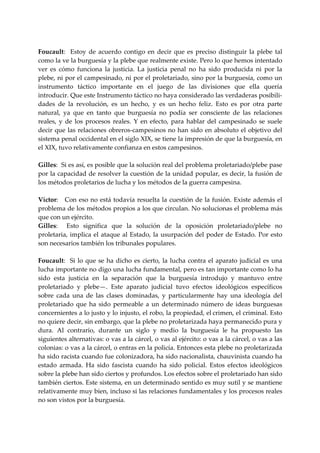  
Foucault:    Estoy  de  acuerdo  contigo  en  decir  que  es  preciso  distinguir  la  plebe  tal 
como la ve la burguesía y la plebe que realmente existe. Pero lo que hemos intentado 
ver  es  cómo  funciona  la  justicia.  La  justicia  penal  no  ha  sido  producida  ni  por  la 
plebe, ni por el campesinado, ni por el proletariado, sino por la burguesía, como un 
instrumento  táctico  importante  en  el  juego  de  las  divisiones  que  ella  quería 
introducir. Que este Instrumento táctico no haya considerado las verdaderas posibili‐
dades  de  la  revolución,  es  un  hecho,  y  es  un  hecho  feliz.  Esto  es  por  otra  parte 
natural,  ya  que  en  tanto  que  burguesía  no  podía  ser  consciente  de  las  relaciones 
reales,  y  de  los  procesos  reales.  Y  en  efecto,  para  hablar  del  campesinado  se  suele 
decir  que  las  relaciones  obreros‐campesinos  no  han  sido  en  absoluto  el  objetivo  del 
sistema penal occidental en el siglo XIX, se tiene la impresión de que la burguesía, en 
el XIX, tuvo relativamente confianza en estos campesinos. 
 
Gilles:  Si es así, es posible que la solución real del problema proletariado/plebe pase 
por la capacidad de resolver la cuestión de la unidad popular, es decir, la fusión de 
los métodos proletarios de lucha y los métodos de la guerra campesina. 
 
Víctor:    Con  eso no está  todavía  resuelta  la cuestión de la fusión.  Existe  además el 
problema de los métodos propios a los que circulan. No solucionas el problema más 
que con un ejército. 
Gilles:    Esto  significa  que  la  solución  de  la  oposición  proletariado/plebe  no 
proletaria,  implica  el  ataque  al  Estado,  la  usurpación  del  poder  de  Estado.  Por  esto 
son necesarios también los tribunales populares. 
 
Foucault:    Si  lo  que  se  ha  dicho  es  cierto,  la  lucha  contra  el  aparato  judicial  es  una 
lucha importante no digo una lucha fundamental, pero es tan importante como lo ha 
sido  esta  justicia  en  la  separación  que  la  burguesía  introdujo  y  mantuvo  entre 
proletariado  y  plebe—.  Este  aparato  judicial  tuvo  efectos  ideológicos  específicos 
sobre  cada  una  de  las  clases  dominadas,  y  particularmente  hay  una  ideología  del 
proletariado  que  ha  sido  permeable  a  un  determinado  número  de  ideas  burguesas 
concernientes a lo justo y lo injusto, el robo, la propiedad, el  crimen, el criminal. Esto 
no quiere decir, sin embargo, que la plebe no proletarizada haya permanecido pura y 
dura.  Al  contrario,  durante  un  siglo  y  medio  la  burguesía  le  ha  propuesto  las 
siguientes alternativas: o vas a la cárcel, o vas al ejército: o vas a la cárcel, o vas a las 
colonias: o vas a la cárcel, o entras en la policía. Entonces esta plebe no proletarizada 
ha sido racista cuando fue colonizadora, ha sido nacionalista, chauvinista cuando ha 
estado  armada.  Ha  sido  fascista  cuando  ha  sido  policial.  Estos  efectos  ideológicos 
sobre la plebe han sido ciertos y profundos. Los efectos sobre el proletariado han sido 
también ciertos. Este sistema, en un determinado sentido es muy sutil y se mantiene 
relativamente muy bien, incluso si las relaciones fundamentales y los procesos reales 
no son vistos por la burguesía. 
 
 