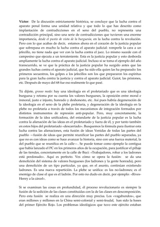 Víctor:    De  la  discusión  estrictamente  histórica,  se  concluye  que  la  lucha  contra  el 
aparato  penal  forma  una  unidad  relativa  y  que  todo  lo  que  has  descrito  como 
implantación  de  contradicciones  en  el  seno  del  pueblo,  no  representa  una 
contradicción principal, sino una serie  de  contradicciones que  tuvieron una enorme 
importancia,  desde  el  punto  de  vista  de  la  burguesía,  en  la  lucha  contra  la  revolución. 
Pero con lo que acabas de decir,  estamos ahora en el corazón de la justicia popular 
que  sobrepasa  en  mucho  la  lucha  contra  el  aparato  judicial:  romperle  la  cara  a  un 
jefecillo,  no  tiene  nada  que  ver  con  la  lucha  contra  el  juez.  Lo  mismo  sucede  con  el 
campesino que ejecuta a un terrateniente. Esta es la justicia popular y esto desborda 
ampliamente la lucha contra el aparato judicial. Incluso si se toma el ejemplo del año 
transcurrido,  se  ve  que  la  práctica  de  la  justicia  popular  ha  surgido  antes  que  las 
grandes luchas contra el aparato judicial, que ha sido ella quien las ha preparado: los 
primeros  secuestros,  los  golpes  a  los  jefecillos  son  los  que  prepararon  los  espíritus 
para la gran lucha contra la justicia y contra el aparato judicial. Guiot, las prisiones, 
etc. Después de mayo del 68 fue eso realmente lo que pasé. 
 
Tú  dijiste,  grosso  modo:  hay  una  ideología  en  el  proletariado  que  es  una  ideología 
burguesa  y  retoma  por  su  cuenta  los  valores  burgueses,  la  oposición  entre  moral  e 
inmoral, justo e injusto, honrado y deshonesto, etc. Así pues habría degeneración de 
la  ideología  en  el  seno  de  la  plebe  proletaria,  y  degeneración  de  la  ideología  en  la 
plebe  no  proletaria  a  través  de  todos  los  mecanismos  de  integración  formados  por 
distintos  instrumentos  de  represión  anti‐popular.  Pero,  muy  concretamente,  la 
formación  de  la  idea  unificadora,  del  estandarte  de  la  justicia  popular  es  la  lucha 
contra la alienación de las ideas en el proletariado y fuera de él, y por tanto también 
en estos hijos del proletariado «descarriado». Busquemos la fórmula para ilustrar esta 
lucha  contra  las  alienaciones,  esta  fusión  de  ideas  Venidas  de  todas  las  partes  del 
pueblo —fusión de ideas que permite reunificar las partes del pueblo separadas, ya 
que no es con ideas como se hace avanzar la historia, sino con una fuerza material, la 
del pueblo que se reunifica en la calle—. Se puede tomar como ejemplo la contigua 
que había lanzado el PC en los primeros años de la ocupación, para justificar el pillaje 
de las tiendas, concretamente en la calle de Buci: «Trabajadores, robar a los ladrones 
está  perdonado».  Aquí  es  perfecto.  Ves  cómo  se  opera  la  fusión:    se  da  una 
demolición del sistema de valores burgueses (los ladrones y la gente honrada), pero 
una  demolición  de  un  tipo  particular,  ya  que,  en  el  asunto,  continúan  existiendo 
ladrones.  Es  una  nueva  repartición.  La  plebe  se  unifica:  es  los  no‐ladrones;  es  el 
enemigo de clase el que es el ladrón. Por esto no dudo en decir, por ejemplo: «Rives‐
Henry a la cárcel». 
 
Si  se  examinan  las  cosas  en  profundidad,  él  proceso  revolucionario  es  siempre  la 
fusión de la sedición de las clases constituidas con la de las clases en descomposición. 
Pero  esta  fusión    se  realiza  en  una  dirección  muy  precisa.  Los  «vagabundos»,  que 
eran millones y millones en la China semi‐colonial y semi‐feudal,  han sido la bases 
del  primer  Ejército  Rojo.  Los  problemas  ideológicos  que  tuvo  este  ejército  estaban 
 