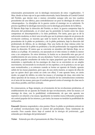 relacionados  precisamente  con  la  ideología  mercenaria  de  estos  «vagabundos».  Y 
Mao, desde su base roja en la que estaba encerrado, hacia llamadas al Comité Central 
del  Partido,  que  decían  más  o  menos:  enviadme  aunque  sólo  sea  tres  cuadros 
procedentes de una fábrica, para contrabalancear un poco la ideología de todos mis 
«desarrapados».  La  disciplina  de  la  guerra  contra  el  enemigo  no  es  suficiente.  Es 
preciso equilibrar la ideología mercenaria con la ideología procedente de la fábrica. 
El  Ejército  Rojo  bajo  la  dirección  del  Partido,  es  decir,  la  guerra  campesina  bajo  la 
dirección  del  proletariado,  es  el  crisol  que  ha  permitido  la  fusión  entre  las  clases 
campesinas  en  descomposición  y  la  clase  proletaria.  Por  tanto,  para  que  se  dé  la 
subversión moderna, es decir una revuelta que sea la primera etapa de un proceso de 
revolución  continua,  se  necesita  que  sedé  la  fusión  de  los  elementos  de  sedición 
procedentes  de  la  plebe  no  proletaria  y  de  la  plebe  proletaria,  bajo  la  dirección  del 
proletariado  de  fábrica,  de  su  ideología.  Hay  una  lucha  de  clase  intensa  entre  las 
ideas que vienen de la plebe no proletaria y las del proletariado: las segundas deben 
tomar  la  dirección.  El  ratero  que  se  convierte  en  miembro  del  Ejército  Rojo,  no  se 
dedica ya al pillaje. Al comienzo, era ejecutado en el sitio mismo si robaba la menor 
cosa  a  un  campesino.  En  otros  términos,  la  fusión  no  se  desarrolla  más  que  por  el 
establecimiento de una norma, de una dictadura. Vuelvo al primer ejemplo: los actos 
de  justicia  popular  resultantes  de  todas  las  capas  populares  que  han  sufrido  daños 
materiales  o  espirituales  de  los  enemigos  de  clase  no  se  convierten  en  un  amplio 
movimiento, favoreciendo la revolución en los espíritus y en la práctica a no ser que 
sean  normalizados;  y  es  entonces  cuando  se  forma  un  aparato  de  Estado,  aparato 
salido de las masas populares, pero que, de una cierta manera, se separa de ellas (lo 
que  no  quiere  decir  que  exista  un  corte  con  ellas).  Y  este  aparato  tiene,  en  cierto 
modo,  un  papel  de  árbitro,  no  entre  las  masas  y  el  enemigo  de  clase,  sino  entre  las 
ideas opuestas de las masas, en vistas a la solución de las contradicciones existentes 
en el seno de las masas, para que el combate general contra el enemigo de clase sea lo 
más eficaz posible, esté bien centrado. 
 
En consecuencia, se llega siempre, en el‐momento de las revoluciones proletarias, al 
establecimiento de un aparato de Estado de tipo revolucionario, entre las masas y el 
enemigo  de  clase,  con  la  posibilidad,  evidentemente,  de  que  este  aparato  sea 
represivo en relación a las masas. Igualmente no tendrás nunca tribunales populares 
sin control popular de los mismos y, por tanto, las masas no tendrán la posibilidad de 
rechazarlos. 
 
Foucault: Quisiera responderte a dos puntos: Dices: la plebe no proletaria entrará en 
el  combate  revolucionario  bajo  el  control  del  proletariado.  Estoy  totalmente  de 
acuerdo.  Pero  cuando  dices:  bajo  el  control  de  la  ideología  del  proletariado,  ¿qué 
entiendes por ideología del proletariado? 
 
Víctor:  Entiendo por ello el pensamiento de Mao‐Tsé‐toung. 
 
 