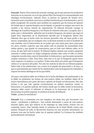 Foucault:  Bueno. Pero estarás de acuerdo conmigo que lo que piensan los proletarios 
franceses en su mayoría, no es lo que piensa Mao Tsé‐toung ni es necesariamente una 
ideología  revolucionaria.  Además  dices;  es  preciso  un  aparato  de  Estado  revo‐
lucionario para normalizar esta nueva unidad constituida por el proletariado y por la 
plebe marginada. De acuerdo, pero también me aceptarás que las formas de aparato 
de Estado que el  aparato burgués nos ha legado, no pueden en ningún caso servir de 
modelo  a  las  nuevas  formas  de  organización.  El  tribunal  llevando  consigo  la 
ideología de la justicia burguesa y las formas de relación entre juez y juzgado, juez y 
parte, juez y demandante, aplicadas por la justicia burguesa, me parece que jugó un 
papel  muy  importante  en  la  dominación  ejercida  por  la  burguesía.  Quien  dice 
tribunal,  dice  que  la  lucha  entre  las  fuerzas  presentes  está,  de  buen  grado  o  por 
fuerza, suspendida; que en cualquier caso, la decisión tomada no será el resultado de 
este combate, sino la intervención de un poder que será, tanto para unos como para 
los  otros,  extraño,  superior;  que  este  poder  está  en  posición  de  neutralidad  entre 
ambas  partes  y  que  puede  en  consecuencia,  que  en  todo  caso  debería  saber,  en  la 
causa, de qué lado está la justicia. El tribunal implica además que existen categorías 
comunes  a  ambas  partes  en  litigio  (categorías  penales  tales  como  el  robo,  la  estafa; 
categorías morales tales como la honestidad, la indecencia) y que las partes presentes 
aceptan  someterse  a  ellas.  Pues  bien,  todo  esto  es  lo  que  la  burguesía  quiere  hacer 
creer respecto a la justicia, a su justicia. Todas estas ideas son armas que la burguesía 
utiliza en su ejercicio del poder. Por esto me molesta la idea de un tribunal popular. 
Sobre todo si los intelectuales van a tener en él papeles de procurador y de juez, ya 
que es precisamente por medio de los intelectuales como la burguesía ha extendido e 
impuso los temas ideológicos de los que hablo. 
 
Así pues, esta justicia debe ser el blanco de la lucha ideológica del proletariado y de 
la  plebe  no  proletaria;  las  formas  de  esta  justicia  deben  ser  también  objeto  de  la 
mayor desconfianza por parte del nuevo aparato de Estado revolucionario. Hay dos 
formas  a  las  que  este  aparato  revolucionario  no  deberá  someterse  nunca:  la 
burocracia  y  el  aparato  judicial;  del  mismo  modo  que  no  debe  existir  la  burocracia, 
tampoco  debe  existir  el  tribunal;  el  tribunal  es  la  burocracia  de  la  justicia.  Si 
burocratizas la justicia popular, le confieres la forma del tribunal. 
Víctor:  ¿Cómo la normalizas? 
 
Foucault:  Voy  a  contestarte  con  una  simpleza,  sin  duda:  hay  que  inventario.  Las 
masas  —proletarias  o  plebeyas—  han  sufrido  demasiado  a  causa  de  esta  justicia, 
durante  siglos,  para  que  todavía  se  les  imponga  su  vieja  forma,  incluso  con  un 
contenido  nuevo.  Han  luchado  desde  el  comienzo  de  la  Edad  Media  contra  esta 
justicia.  Después  de  todo,  la  Revolución  francesa  era  una  revuelta  anti‐judicial.  La 
primera  cosa  que  ha  hecho  saltar  fue  el  aparato  judicial.  La  Comuna  fue  también 
profundamente anti‐judicial. 
 
 