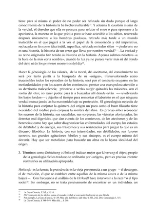 tiene  para  si  misma  el  poder  de  no  poder  ser  refutada  sin  duda  porque  el  largo 
conocimiento de la historia la ha hecho inalterable 17 . Y además la cuestión misma de 
la  verdad,  el  derecho  que  ella  se  procura  para  refutar  el  error  o  para  oponerse  a  la 
apariencia, la manera en la que poco a poco se hace accesible a los sabios, reservada 
después  únicamente  a  los  hombres  piadosos,  retirada  más  tarde  a  un  mundo 
inatacable  en  el  que  jugará  a  la  vez  el  papel  de  la  consolación  y  del  imperativo, 
rechazada en fin como idea inútil, superflua, refutada en todos sitios  —¿todo esto no 
es una historia, la historia de un error que lleva por nombre verdad?—. La verdad y 
su reino originario han tenido su historia en la historia. Apenas salimos nosotros «a 
la hora de la más corta sombra», cuando la luz ya no parece venir más ni del fondo 
del cielo ni de los primeros momentos del día 18 . 
 
Hacer la genealogía de los valores,  de la moral, del ascetismo, del conocimiento no 
será  por  tanto  partir  a  la  búsqueda  de  su  «origen»,  minusvalorando  como 
inaccesibles  todos  los  episodios  de  la  historia;  será  por  el  contrario  ocuparse  en  las 
meticulosidades y en los azares de los comienzos;  prestar una escrupulosa atención a 
su  derrisoria  malevolencia;    prestarse  a  verlas  surgir  quitadas  las  máscaras,  con  el 
rostro  del  otro;  no  tener pudor  para  ir a buscarlas allí  donde  están  —«revolviendo 
los bajos fondos»—; dejarles el tiempo para remontar el laberinto en el que ninguna 
verdad nunca jamás las ha mantenido bajo su protección.  El genealogista necesita de 
la  historia  para  conjurar  la  quimera  del  origen  un  poco  como  el  buen  filósofo  tiene 
necesidad del médico para conjurar la sombra del alma.  Es preciso saber reconocer 
los sucesos de la historia, sus sacudidas, sus sorpresas, las victorias afortunadas, las 
derrotas mal digeridas, que dan cuenta de los comienzos, de los atavismos y de las 
herencias; como hay que saber diagnosticar las enfermedades del cuerpo, los estados 
de debilidad y de energía, sus trastornos y sus resistencias para juzgar lo que es un 
discurso  filosófico.  La  historia,  con  sus  intensidades,  sus  debilidades,  sus  furores 
secretos,  sus  grandes  agitaciones  febriles  y  sus  síncopes,  es  el  cuerpo  mismo  del 
devenir.  Hay  que  ser  metafísico  para  buscarle  un  alma  en  la  lejana  idealidad  del 
origen. 
 
3. Términos como Entstehung o Herkunft indican mejor que Ursprung el objeto propio 
     de la genealogía. Se los traduce de ordinario por «origen», pero es preciso intentar 
     restituirles su utilización apropiada. 
 
Herkunft:  es la fuente, la procedencia; es la vieja pertenencia a un grupo  —el desangre, 
el  de  tradición, el que  se establece entre aquellos de la misma altura  o  de la  misma 
bajeza—.  Con frecuencia el análisis de la Herkunft hace intervenir a la raza 19  o el tipo 
social 20 .  Sin  embargo,  no  se  trata  precisamente  de  encontrar  en  un  individuo,  un 

17
     La Gaya Ciencia, 3 265 y 3 110.
18
     El Crepúsculo de los ídolos, corno el mundo-verdad se convierte finalmente en una fábula.
19
     Por ejemplo, La Goya Ciencia, S 135; Más allá del Bien y del Mal, S 200, 242, 244; Genealogía 1, S 5.
20
     La Gaya Ciencia, S 348-349; Más allá..., S 260.
 