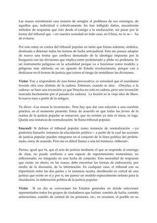 Las  masas  encontrarán  una  manera  de  arreglar  el  problema  de  sus  enemigos,  de 
aquellos  que,  individual  o  colectivamente,  les  han  infligido  daños,  encontrarán 
métodos  de  respuesta  que  irán  desde  el  castigo  a  la  reeducación,  sin  pasar  por  la 
forma del tribunal que —en nuestra sociedad en todo caso, en China, no lo se—  ha 
de evitarse. 
 
Por esto estoy en contra del tribunal popular en tanto que forma solemne, sintética, 
destinada a detentar todas las formas de lucha anti‐judicial. Esto me parece adoptar 
de  nuevo  una  forma  que  conlleva  demasiado  de  la  ideología  impuesta  por  la 
burguesía con las divisiones que implica entre proletariado y plebe no proletaria. Es 
un  instrumento  peligroso  en  la  actualidad  porque  va  a  funcionar  como  modelo,  y 
peligroso  más  adelante,  en  un  aparato  de  Estado  revolucionario,  porque  van  a 
deslizarse en él formas de justicia que corren el riesgo de restablecer las divisiones. 
 
Víctor: Voy a responderte de una forma provocativa: es verosímil que el socialismo 
invente  otra  cosa  distinta  de  la  cadena.  Entonces,  cuando  se  dice:    «Dreyfus,  a  la 
cadena» se hace una invención ya que Dreyfus no está en cadena, pero una invención 
marcada fuertemente por el pasado (la cadena).  La lección es la vieja idea de Marx: 
lo nuevo nace a partir de lo antiguo. 
 
Tú dices:  «Las masas la inventarán».  Pero hay que dar  una  solución  a una  cuestión 
práctica,  en  el  momento  presente.  Estoy  de  acuerdo  en  que  todas  las  formas  de  la 
norma  de  la  justicia  popular  se  renueven,  que  no  existan  ya  más  ni  mesa,  ni  toga. 
Queda una instancia de normalización. Se llama tribunal popular. 
 
Foucault:  Si  defines  el  tribunal  popular  como  instancia  de  normalización  —yo 
preferiría llamarlo: instancia de elucidación política— a partir de la cual las acciones 
de justicia popular pueden integrarse en el conjunto de la línea política del proleta‐
riado, estoy de acuerdo. Pero me es difícil llamar a una tal instancia «tribunal». 
 
Pienso, igual que tú, que el acto de justicia mediante el que se responde al enemigo 
de  clase,  no  puede  confiarse  a  una  especie  de  espontaneismo  instantáneo,  no 
reflexionado,  no  integrado  en  una  lucha  de  conjunto.  Esta  necesidad  de  respuesta 
que  existe,  en  efecto,  en  las  masas,  debe  encontrar  las  formas  de  elaboración,  por 
medio  de  la  discusión,  de  la  información.  En  cualquier  caso,  el  tribunal  con  su 
tripartición  entre  las  dos  partes  y  la  instancia  neutra,  decidiendo  en  virtud  de  una 
justicia que existe en sí y por sí, me parece un modelo especialmente nefasto para la 
elucidación, la elaboración política de la justicia popular. 
 
Víctor:    Si  un  día  se  convocasen  los  Estados  generales  en  donde  estuviesen 
representados todos los grupos de ciudadanos que luchan: comités de lucha, comités 
antirracistas,  comités  de  control  de  las  prisiones,  etc.;  en  resumen,  el  pueblo  en  su 
 