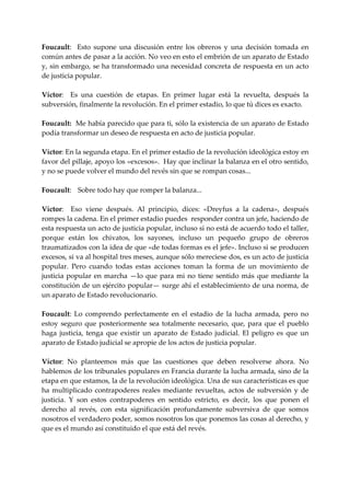 Foucault:    Esto  supone  una  discusión  entre  los  obreros  y  una  decisión  tomada  en 
común antes de pasar a la acción. No veo en esto el embrión de un aparato de Estado 
y, sin embargo, se ha transformado una necesidad concreta de respuesta en un acto 
de justicia popular. 
 
Víctor:    Es  una  cuestión  de  etapas.  En  primer  lugar  está  la  revuelta,  después  la 
subversión, finalmente la revolución. En el primer estadio, lo que tú dices es exacto. 
 
Foucault:  Me había parecido que para ti, sólo la existencia de un aparato de Estado 
podía transformar un deseo de respuesta en acto de justicia popular. 
 
Víctor: En la segunda etapa. En el primer estadio de la revolución ideológica estoy en 
favor del pillaje, apoyo los «excesos».  Hay que inclinar la balanza en el otro sentido, 
y no se puede volver el mundo del revés sin que se rompan cosas... 
 
Foucault:  Sobre todo hay que romper la balanza... 
 
Víctor:    Eso  viene  después.  Al  principio,  dices:  «Dreyfus  a  la  cadena»,  después 
rompes la cadena. En el primer estadio puedes  responder contra un jefe, haciendo de 
esta respuesta un acto de justicia popular, incluso si no está de acuerdo todo el taller, 
porque  están  los  chivatos,  los  sayones,  incluso  un  pequeño  grupo  de  obreros 
traumatizados con la idea de que «de todas formas es el jefe». Incluso si se producen 
excesos, si va al hospital tres meses, aunque sólo mereciese dos, es un acto de justicia 
popular.  Pero  cuando  todas  estas  acciones  toman  la  forma  de  un  movimiento  de 
justicia  popular  en  marcha  —lo  que  para  mi  no  tiene  sentido  más  que  mediante  la 
constitución de un ejército popular— surge ahí el establecimiento de una norma, de 
un aparato de Estado revolucionario. 
 
Foucault:  Lo  comprendo  perfectamente  en  el  estadio  de  la  lucha  armada,  pero  no 
estoy  seguro  que  posteriormente  sea  totalmente  necesario,  que,  para  que  el  pueblo 
haga  justicia,  tenga  que  existir  un  aparato  de  Estado  judicial.  El  peligro  es  que  un 
aparato de Estado judicial se apropie de los actos de justicia popular. 
 
Víctor:  No  planteemos  más  que  las  cuestiones  que  deben  resolverse  ahora.  No 
hablemos de los tribunales populares en Francia durante la lucha armada, sino de la 
etapa en que estamos, la de la revolución ideológica. Una de sus características es que 
ha  multiplicado  contrapoderes  reales  mediante  revueltas,  actos  de  subversión  y  de 
justicia.  Y  son  estos  contrapoderes  en  sentido  estricto,  es  decir,  los  que  ponen  el 
derecho  al  revés,  con  esta  significación  profundamente  subversiva  de  que  somos 
nosotros el verdadero poder, somos nosotros los que ponemos las cosas al derecho, y 
que es el mundo así constituido el que está del revés. 
 
 