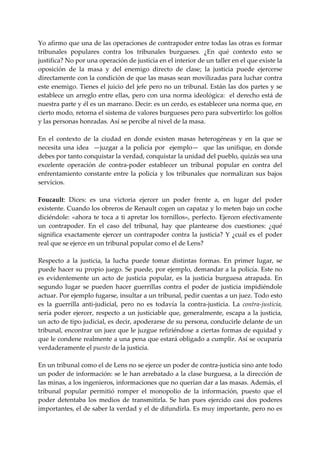 Yo afirmo que una de las operaciones de contrapoder entre todas las otras es formar 
tribunales  populares  contra  los  tribunales  burgueses.  ¿En  qué  contexto  esto  se 
justifica? No por una operación de justicia en el interior de un taller en el que existe la 
oposición  de  la  masa  y  del  enemigo  directo  de  clase;  la  justicia  puede  ejercerse 
directamente con la condición de que las masas sean movilizadas para luchar contra 
este enemigo. Tienes el juicio del jefe pero no un tribunal. Están las dos partes y se 
establece  un  arreglo entre  ellas, pero con una  norma  ideológica:   el derecho está de 
nuestra parte y él es un marrano. Decir: es un cerdo, es establecer una norma que, en 
cierto modo, retorna el sistema de valores burgueses pero para subvertirlo: los golfos 
y las personas honradas. Así se percibe al nivel de la masa. 
 
En  el  contexto  de  la  ciudad  en  donde  existen  masas  heterogéneas  y  en  la  que  se 
necesita  una  idea    —juzgar  a  la  policía  por    ejemplo—    que  las  unifique,  en  donde 
debes por tanto conquistar la verdad, conquistar la unidad del pueblo, quizás sea una 
excelente  operación  de  contra‐poder  establecer  un  tribunal  popular  en  contra  del 
enfrentamiento  constante  entre  la  policía  y  los  tribunales  que  normalizan  sus  bajos 
servicios. 
 
Foucault:  Dices:  es  una  victoria  ejercer  un  poder  frente  a,  en  lugar  del  poder 
existente. Cuando los obreros de Renault cogen un capataz y lo meten bajo un coche 
diciéndole:  «ahora  te  toca  a  ti  apretar  los  tornillos»,  perfecto.  Ejercen  efectivamente 
un  contrapoder.  En  el  caso  del  tribunal,  hay  que  plantearse  dos  cuestiones:  ¿qué 
significa  exactamente  ejercer  un  contrapoder  contra  la  justicia?  Y  ¿cuál  es  el  poder 
real que se ejerce en un tribunal popular como el de Lens? 
 
Respecto  a  la  justicia,  la  lucha  puede  tomar  distintas  formas.  En  primer  lugar,  se 
puede hacer su propio juego. Se puede, por ejemplo, demandar a la policía. Este no 
es  evidentemente  un  acto  de  justicia  popular,  es  la  justicia  burguesa  atrapada.  En 
segundo  lugar  se  pueden  hacer  guerrillas  contra  el  poder  de  justicia  impidiéndole 
actuar. Por ejemplo fugarse, insultar a un tribunal, pedir cuentas a un juez. Todo esto 
es  la  guerrilla  anti‐judicial,  pero  no  es  todavía  la  contra‐justicia.  La  contra‐justicia, 
sería  poder  ejercer,  respecto  a  un  justiciable  que,  generalmente,  escapa  a  la  justicia, 
un acto de tipo judicial, es decir, apoderarse de su persona, conducirle delante de un 
tribunal, encontrar un juez que le juzgue refiriéndose a ciertas formas de equidad y 
que le condene realmente a una pena que estará obligado a cumplir. Así se ocuparía 
verdaderamente el puesto de la justicia. 
 
En un tribunal como el de Lens no se ejerce un poder de contra‐justicia sino ante todo 
un poder de información: se le han arrebatado a la clase burguesa, a la dirección de 
las minas, a los ingenieros, informaciones que no querían dar a las masas. Además, el 
tribunal  popular  permitió  romper  el  monopolio  de  la  información,  puesto  que  el 
poder  detentaba  los  medios  de  transmitirla.  Se  han  pues  ejercido  casi  dos  poderes 
importantes, el de saber la verdad y el de difundirla. Es muy importante, pero no es 
 