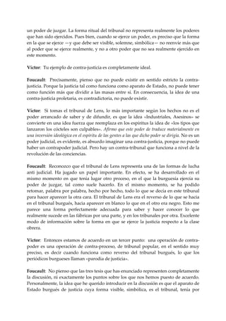 un poder de juzgar. La forma ritual del tribunal no representa realmente los poderes 
que han sido ejercidos. Pues bien, cuando se ejerce un poder, es preciso que la forma 
en la que se ejerce —y que debe ser visible, solemne, simbólica— no reenvíe más que 
al poder que se ejerce realmente, y no a otro poder que no sea realmente ejercido en 
este momento. 
 
Víctor:  Tu ejemplo de contra‐justicia es completamente ideal. 
 
Foucault:    Precisamente,  pienso  que  no  puede  existir  en  sentido  estricto  la  contra‐
justicia. Porque la justicia tal como funciona como aparato de Estado, no puede tener 
como función más que dividir a las masas entre sí. En consecuencia, la idea de una 
contra‐justicia proletaria, es contradictoria, no puede existir. 
 
Víctor:    Si  tomas  el  tribunal  de  Lens,  lo  más  importante  según  los  hechos  no  es  el 
poder  arrancado  de  saber  y  de  difundir,  es  que  la  idea  «Industriales,  Asesinos»  se 
convierte en una idea fuerza que reemplaza en los espíritus la idea de «los tipos que 
lanzaron los cócteles son culpables». Afirmo que este poder de traduce materialmente en 
una inversión ideológica en el espíritu de las gentes a las que dicho poder se dirigía. No es un 
poder judicial, es evidente, es absurdo imaginar una contra‐justicia, porque no puede 
haber un contrapoder judicial. Pero hay un contra‐tribunal que funciona a nivel de la 
revolución de las conciencias. 
 
Foucault:  Reconozco que el tribunal de Lens representa una de las formas de lucha 
anti  judicial.  Ha  jugado  un  papel  importante.  En  efecto,  se  ha  desarrollado  en  el 
mismo  momento  en  que  tenía  lugar  otro  proceso,  en  el  que  la  burguesía  ejercía  su 
poder  de  juzgar,  tal  como  suele  hacerlo.  En  el  mismo  momento,  se  ha  podido 
retomar, palabra por palabra, hecho por hecho, todo lo que se decía en este tribunal 
para hacer aparecer la otra cara. El tribunal de Lens era el reverso de lo que se hacia 
en el tribunal burgués, hacia aparecer en blanco lo que en el otro era negro. Esto me 
parece  una  forma  perfectamente  adecuada  para  saber  y  hacer  conocer  lo  que 
realmente sucede en las fábricas por una parte, y en los tribunales por otra. Excelente 
modo  de  información  sobre  la  forma  en  que  se  ejerce  la  justicia  respecto  a  la  clase 
obrera. 
 
Víctor:  Entonces estamos de acuerdo en un tercer punto:  una operación de contra‐
poder  es  una  operación  de  contra‐proceso,  de  tribunal  popular,  en  el  sentido  muy 
preciso,  es  decir  cuando  funciona  como  reverso  del  tribunal  burgués,  lo  que  los 
periódicos burgueses llaman «parodia de justicia». 
 
Foucault:  No pienso que las tres tesis que has enunciado representen completamente 
la discusión, ni exactamente los puntos sobre los que nos hemos puesto de acuerdo. 
Personalmente, la idea que he querido introducir en la discusión es que el aparato de 
Estado  burgués  de  justicia  cuya  forma  visible,  simbólica,  es  el  tribunal,  tenía  por 
 