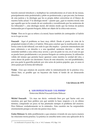 función esencial introducir y multiplicar las contradicciones en el seno de las masas, 
principalmente entre proletariado y plebe no proletarizada, y que por esto, las formas 
de  esta  justicia  y  la  ideología  que  les  es  propia  deben  convertirse  en  el  blanco  de 
nuestra lucha actual. Y la ideología moral —puesto que, ¿qué es nuestra moral, más 
que aquello que no ha cesado de ser conducido y reconfirmado por las sentencias de 
los  tribunales?—,  esta  ideología  moral,  del  mismo  modo  que  las  formas  de  justicia 
instauradas por el aparato burgués, deben ser objeto de la crítica más severa.. 
 
Víctor:  Pero en lo que se refiere a la moral, haces también de contrapoder: el ladrón 
no es lo que se cree. 
 
Foucault:    Aquí  el  problema  se  hace  muy  difícil.  Desde  el  punto  de  vista  de  la 
propiedad existen el robo y el ladrón. Diría para concluir que la reutilización de una 
forma como la del tribunal, con todo lo que ella implica —posición intermediaria del 
juez,  referencia  a  un  derecho  o  a  una  igualdad,  sentencia  decisiva  —  debe  ser 
sometida también a una crítica muy severa: y por mi parte no veo, en el caso en que 
se pueda hacer paralelamente a un proceso burgués un contra‐proceso, la utilización 
válida  del  mismo  que  permita  hacer  aparecer  como  mentira  la  verdad  del  otro,  y 
como abuso de poder sus decisiones. Fuera de esta situación, veo mil posibilidades, 
por una parte la guerrilla judicial, por otra actos de justicia popular, que, ni unos ni 
otros pasan por la forma del tribunal. 
 
Víctor:    Creo  que  estamos  de  acuerdo  sobre  la  sistematización  de  la  práctica  viva. 
Ahora  bien,  es  posible  que  no  hayamos  ido  hasta  el  fondo  de  un  desacuerdo 
filosófico. 
 
 
                                                                          5 de febrero de 1972 
 
 
                          4.   LOS INTELECTUALES  Y EL PODER 61
                            Entrevista Michel Foucault‐Gules Deleuze 
 
Michel  Foucault:      Un  mao  me  decía:  «entiendo  bien  por  qué  Sartre  está  con 
nosotros,  por  qué  hace  política  yen  qué  sentido  la  hace;  respecto  a  ti,  en  último 
término,  comprendo  un  poco;  tú  has  planteado  siempre  el  problema  del  encierro. 
Pero  Deleuze  verdaderamente  no  lo  entiendo».  Esta  cuestión  me  ha  sorprendido 
enormemente porque a mí esto me parece muy claro. 
 
Gules Deleuze: Se debe posiblemente a que estamos viviendo de una nueva manera 
las relaciones teoría‐práctica. La práctica se concebía tanto como una aplicación de la 

61
     Les íntellectuels el le pouvoir. Rey. L’Arc, n° 49, 2° trimestre. 1972. Págs. 3-10.
 