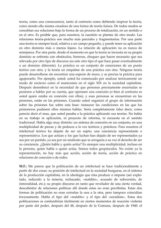 teoría,  como  una  consecuencia,  tanto  al  contrario  como  debiendo  inspirar  la  teoría, 
como siendo ella misma creadora de una forma de teoría futura. De todos modos se 
concebían sus relaciones bajo la forma de un proceso de totalización, en un sentido o 
en  el  otro.  Es  posible  que,  para  nosotros,  la  cuestión  se  plantee  de  otro  modo.  Las 
relaciones  teoría‐práctica  son  mucho  más  parciales  y  fragmentarias.  Por  una  parte 
una teoría es siempre local, relativa a un campo pequeño, y puede tener su aplicación 
en  otro  dominio  más  o  menos  lejano.  La  relación  de  aplicación  no  es  nunca  de 
semejanza. Por otra parte, desde el momento en que la teoría se incrusta en su propio 
dominio  se  enfrenta  con  obstáculos,  barreras,  choques  que  hacen  necesario  que  sea 
relevada por otro tipo de discurso (es este otro tipo el que hace pasar eventualmente 
a  un  dominio  diferente).  La  práctica  es  un  conjunto  de  conexiones  de  un  punto 
teórico  con  otro,  y  la  teoría  un  empalme  de  una  práctica  con  otra.  Ninguna  teoría 
puede desarrollarse sin encontrar una especie de muro, y se precisa la práctica para 
agujerearlo.  Por  ejemplo,  usted;  usted  ha  comenzado  por  analizar  teóricamente  un 
modo  de  encierro  como  el  manicomio  en  el  siglo  XIX  en  la  sociedad  capitalista. 
Después  desembocó  en  la  necesidad  de  que  personas  precisamente  encerradas  se 
pusiesen  a  hablar  por  su  cuenta,  que  operasen  una  conexión  (o  bien  al  contrario  es 
usted  quien  estaba  en  conexión  con  ellos),  y  esas  personas  se  encuentran  en  las 
prisiones,  están  en  las  prisiones.  Cuando  usted  organizó  el  grupo  de  información 
sobre  las  prisiones  fue  sobre  esta  base:  instaurar  las  condiciones  en  las  que  los 
prisioneros  pudiesen  ellos  mismos  hablar.  Sería  completamente  falso  decir,  como 
parecía decir el mao, que usted pasaba a la práctica aplicando sus teorías. No había 
en  su  trabajo  ni  aplicación,  ni  proyecto  de  reforma,  ni  encuesta  en  el  sentido 
tradicional. Había algo muy distinto: un sistema de conexión en un conjunto, en una 
multiplicidad  de  piezas  y  de  pedazos  a  la  vez  teóricos  y  prácticos.  Para  nosotros  el 
intelectual  teórico  ha  dejado  de  ser  un  sujeto,  una  conciencia  representante  o 
representativa. Los que actúan y los que luchan han dejado de ser representados ya 
sea por un partido, ya sea por un sindicato que se arrogaría a su vez el derecho de ser 
su conciencia. ¿Quién habla y quién actúa? Es siempre una multiplicidad, incluso en 
la  persona,  quien  habla  o  quien  actúa.  Somos  todos  grupúsculos.  No  existe  ya  la 
representación,  no  hay  más  que  acción,  acción  de  teoría,  acción  de  práctica  en 
relaciones de conexión o de redes. 
 
M.  .:  Me  parece  que  la  politización  de  un  intelectual  se  hace  tradicionalmente  a 
    F
partir de dos cosas: su posición de intelectual en la sociedad burguesa, en el sistema 
de  la  producción  capitalista,  en  la  ideología  que  ésta  produce  o  impone  (ser  explo‐
tado,  reducido  a  la  miseria,  rechazado,  «maldito»,  acusado  de  subversión,  de 
inmoralidad,  etc.);  su  propio  discurso  en  tanto  que  revelador  de  una  cierta  verdad, 
descubridor  de  relaciones  políticas  allí  donde  éstas  no  eran  percibidas.  Estas  dos 
formas  de  politización  no  eran  extrañas  la  una  a  la  otra,  pero  tampoco  coincidían 
forzosamente.  Habla  el  tipo  del  «maldito»  y  el  tipo  del  «socialista».  Estas  dos 
politizaciones  se  confundirían  fácilmente  en  ciertos  momentos  de  reacción  violenta 
por  parte  del  poder,  después  del  48,  después  de  la  Comuna,  después  de  1940:  el 
 
