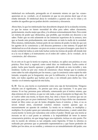 intelectual  era  rechazado,  perseguido  en  el  momento  mismo  en  que  las  «cosas» 
aparecían  en  su  «verdad»,  en  el  momento  en  que  no  era  preciso  decir  que  el  rey 
estaba  desnudo.  El  intelectual  decía  lo  verdadero  a  quienes  aún  no  lo  velan  y  en 
nombre de aquellos que no podían decirlo: conciencia y elocuencia. 
 
Ahora bien, lo que los intelectuales han descubierto después de la avalancha reciente, 
es  que  las  masas  no  tienen  necesidad  de  ellos  para  saber;  saben  claramente, 
perfectamente, mucho mejor que ellos; y lo afirman extremadamente bien. Pero existe 
un  sistema  de  poder  que  obstaculiza,  que  prohíbe,  que  invalida  ese  discurso  y  ese 
saber.  Poder  que  no  está  solamente  en  las  instancias  superiores  de  la  censura,  sino 
que  se  hunde  más  profundamente,  más  sutilmente  en  toda  la  malla  de  la  sociedad. 
Ellos mismos, intelectuales, forman parte de ese sistema de poder, la idea de que son 
los  agentes  de  la  «conciencia»  y  del  discurso  pertenece  a  este  sistema.  El  papel  del 
intelectual no es el de situarse «un poco en avance o un poco al margen» para decir la 
muda verdad de todos; es ante todo luchar contra las formas de poder allí donde éste 
es a la vez el objeto y el instrumento: en el orden del «saber», de la «verdad», de la 
«conciencia», del «discurso». 
 
Es en esto en lo que la teoría no expresa, no traduce, no aplica una práctica; es una 
práctica.  Pero  local  y  regional,  como  usted  dice:  no  totalizadora.  Lucha  contra  el 
poder,  lucha  para  hacerlo  aparecer  y  golpearlo  allí  donde  es  más  invisible  y  más 
insidioso.  Lucha  no  por  una  «toma  de  conciencia»  (hace  tiempo  que  la  conciencia 
como saber ha sido adquirida por las masas, y que la conciencia como sujeto ha sido 
tomada,  ocupada  por  la  burguesía),  sino  por  la  infiltración  y  la  toma  de  poder,  al 
lado,  con  todos  aquellos  que  luchan  por  esto,  y  no  retirado  para  darles  luz.  Una 
«teoría» es el sistema regional de esta lucha, 
 
G.  D:    Eso  es,  una  teoría  es  exactamente  como  una  caja  de  herramientas.  Ninguna 
relación  con  el  significante...  Es  preciso  que  sirva,  que  funcione.  Y  no  para  uno 
mismo.  Si  no  hay  personas  para  utilizarla,  comenzando  por  el  teórico  mismo,  que 
deja entonces de ser teórico, es que no vale nada, o que el momento no llegó aún. No 
se  vuelve  sobre  una  teoría,  se  hacen  otras,  hay  otras  a  hacer.  Es  curioso  que  sea  un 
autor que pasa por un puro intelectual, Proust, quien lo haya dicho tan claramente: 
tratad  mi  libro  como  un  par  de  lentes  dirigidos  hacia  el  exterior,  y  bien,  si  no  os 
sirven  tomad  otros,  encontrad  vosotros  mismos  vuestro  aparato  que  es 
necesariamente  un  aparato  de  combate.  La  teoría  no  se  totaliza,  se  multiplica  y 
multiplica. Es el poder quien por naturaleza opera totalizaciones, y usted, usted dice 
exacta‐mente: la teoría por naturaleza está contra el poder. Desde que una teoría se 
incrusta  en  tal  o  cual  punto  se  enfrenta  a  la  imposibilidad  de  tener  la  menor 
consecuencia práctica, sin que tenga lugar una explosión, incluso en otro punto. Por 
esto  la  noción  de  reforma  es  tan  estúpida  como  hipócrita.  O  bien  la  reforma  es 
realizada  por  personas  que  se  pretenden  representativas  y  que  hacen  profesión  de 
hablar por los otros, en su nombre, y entonces es un remodelamiento del poder, una 
 