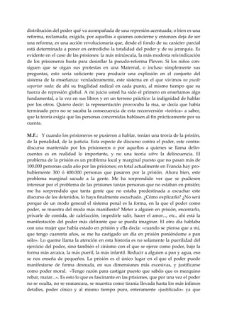 distribución del poder qué va acompañada de una represión acentuada; o bien es una 
reforma, reclamada, exigida, por aquellos a quienes concierne y entonces deja de ser 
una reforma, es una acción revolucionaria que, desde el fondo de su carácter parcial 
está determinada a poner en entredicho la totalidad del poder y de su jerarquía. Es 
evidente en el caso de las prisiones: la más minúscula, la más modesta reivindicación 
de  los  prisioneros  basta  para  desinflar  la  pseudo‐reforma  Pleven.  Si  los  niños  con‐
siguen  que  se  oigan  sus  protestas  en  una  Maternal,  o  incluso  simplemente  sus 
preguntas,  esto  seria  suficiente  para  producir  una  explosión  en  el  conjunto  del 
sistema  de  la  enseñanza:  verdaderamente,  este  sistema  en  el  que  vivimos  no  puede 
soportar  nada:  de  ahí  su  fragilidad  radical  en  cada  punto,  al  mismo  tiempo  que  su 
fuerza de represión global. A mi juicio usted ha sido el primero en enseñamos algo 
fundamental, a la vez en sus libros y en un terreno práctico: la indignidad de hablar 
por  los  otros.  Quiero  decir:  la  representación  provocaba  la  risa,  se  decía  que  había 
terminado pero no se sacaba la consecuencia de esta reconversión «teórica» a saber, 
que la teoría exigía que las personas concernidas hablasen al fin prácticamente por su 
cuenta. 
 
M.  .:   Y cuando los prisioneros se pusieron a hablar, tenían una teoría de la prisión, 
    F
de la penalidad, de la justicia. Esta especie de discurso contra el poder, este contra‐
discurso  mantenido  por  los  prisioneros  o  por  aquellos  a  quienes  se  llama  delin‐
cuentes  es  en  realidad  lo  importante,  y  no  una  teoría  sobre  la  delincuencia.  El 
problema de la prisión es un problema local y marginal puesto que no pasan más de 
100.000 personas cada año por las prisiones; en total actualmente en Francia hay pro‐
bablemente  300  ó  400.000  personas  que  pasaron  por  la  prisión.  Ahora  bien,  este 
problema  marginal  sacude  a  la  gente.  Me  ha  sorprendido  ver  que  se  pudiesen 
interesar por el problema de las prisiones tantas personas que no estaban en prisión; 
me  ha  sorprendido  que  tanta  gente  que  no  estaba  predestinada  a  escuchar  este 
discurso de los detenidos, lo haya finalmente escuchado. ¿Cómo explicarlo? ¿No será 
porque  de  un  modo  general  el  sistema  penal  es  la  forma,  en  la  que  el  poder  como 
poder, se muestra del modo más manifiesto? Meter a alguien en prisión, encerrarlo, 
privarle  de  comida,  de  calefacción,  impedirle  salir,  hacer  el  amor...,  etc.,  ahí  está  la 
manifestación  del  poder  más  delirante  que  se  pueda  imaginar.  El  otro  día  hablaba 
con una mujer que había estado en prisión y ella decía: «cuando se piensa que a mí, 
que  tengo  cuarenta  años,  se  me  ha  castigado  un  día  en  prisión  poniéndome  a  pan 
sólo». Lo queme llama la atención en esta historia es no solamente la puerilidad del 
ejercicio del poder, sino también el cinismo con el que se ejerce como poder, bajo la 
forma más arcaica, la más pueril, la más infantil. Reducir a alguien a pan y agua, eso 
se  nos  enseña  de  pequeños.  La  prisión  es  el  único  lugar  en  el  que  el  poder  puede 
manifestarse  de  forma  desnuda,  en  sus  dimensiones  más  excesivas,  y  justificarse 
como poder moral.  «Tengo razón para castigar puesto que sabéis que es mezquino 
robar, matar...». Es esto lo que es fascinante en las prisiones, que por una vez el poder 
no se oculta, no se enmascara, se muestra como tiranía llevada hasta los más ínfimos 
detalles,  poder  cínico  y  al  mismo  tiempo  puro,  enteramente  «justificado»  ya  que 
 