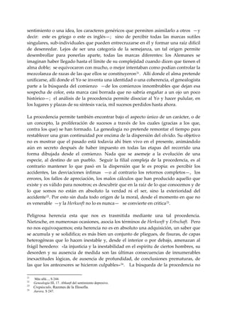 sentimiento o una idea, los caracteres genéricos que permiten asimilarlo a otros  —y 
decir:    este  es  griego  o  este  es  inglés—;    sino  de  percibir  todas  las  marcas  sutiles 
singulares, sub‐individuales que pueden entrecruzarse en él y formar una raíz difícil 
de  desenredar.  Lejos  de  ser  una  categoría  de  la  semejanza,  un  tal  origen  permite 
desembrollar  para  ponerlas  aparte,  todas  las  marcas  diferentes:  los  Alemanes  se 
imaginan haber llegado hasta el límite de su complejidad cuando dicen que tienen el 
alma doble;  se equivocaron con mucho, o mejor intentaban como podían controlar la 
mezcolanza de razas de las que ellos se constituyeron 21 .  Allí donde el alma pretende 
unificarse, allí donde el Yo se inventa una identidad o una coherencia, el genealogista 
parte  a  la  búsqueda  del  comienzo    —de  los  comienzos  innombrables  que  dejan  esa 
sospecha  de  color,  esta  marca  casi  borrada que  no  sabría  engañar  a  un  ojo  un  poco 
histórico—;  el análisis de la procedencia  permite disociar al Yo  y hacer pulular,  en 
los lugares y plazas de su síntesis vacía, mil sucesos perdidos hasta ahora. 
 
La procedencia permite también encontrar bajo el aspecto único de un carácter, o de 
un  concepto,  la  proliferación  de  sucesos  a  través  de  los  cuales  (gracias  a  los  que, 
contra los que) se han formado. La genealogía no pretende remontar el tiempo para 
restablecer una gran continuidad por encima de la dispersión del olvido. Su objetivo 
no  es  mostrar  que  el  pasado  está  todavía  ahí  bien  vivo  en  el  presente,  animándolo 
aún  en  secreto  después  de  haber  impuesto  en  todas  las  etapas  del  recorrido  una 
forma  dibujada  desde  el  comienzo.  Nada  que  se  asemeje  a  la  evolución  de  una 
especie,  al  destino  de  un  pueblo.    Seguir  la  filial  compleja  de  la  procedencia,  es  al 
contrario  mantener  lo  que  pasó  en  la  dispersión  que  le  es  propia:  es  percibir  los 
accidentes,  las  desviaciones  ínfimas    —o  al  contrario  los  retornos  completos—,    los 
errores, los fallos de apreciación, los malos cálculos que han producido aquello que 
existe y es válido para nosotros; es descubrir que en la raíz de lo que conocemos y de 
lo  que  somos  no  están  en  absoluto  la  verdad  ni  el  ser,  sino  la  exterioridad  del 
accidente 22 . Por esto sin duda todo origen de la moral, desde el momento en que no 
es venerable  —y la Herkunft no lo es nunca—   se convierte en critica 23 . 
 
Peligrosa  herencia  esta  que  nos  es  trasmitida  mediante  una  tal  procedencia. 
Nietzsche, en numerosas ocasiones, asocia los términos de Herkunft y Erbschaft.  Pero 
no nos equivoquemos; esta herencia no es en absoluto una adquisición, un saber que 
se acumula y se solidifica; es más bien un conjunto de pliegues, de fisuras, de capas 
heterogéneas  que  lo  hacen  inestable  y,  desde  el  interior  o  por  debajo,  amenazan  al 
frágil heredero:  «la injusticia y la inestabilidad en el espíritu de ciertos hombres, su 
desorden  y  su  ausencia  de  medida  son  las  últimas  consecuencias  de  innumerables 
inexactitudes  lógicas,  de  ausencia  de  profundidad,  de  conclusiones  prematuras,  de 
las que los antecesores se hicieron culpables» 24 .   La búsqueda de la procedencia no 

21
     Más allá..., S 244.
22
     Genealogía III, 17. Abkunft del sentimiento depresivo.
23
     Crepúsculo, Razones de la filosofía.
24
     Aurora, S 247.
 