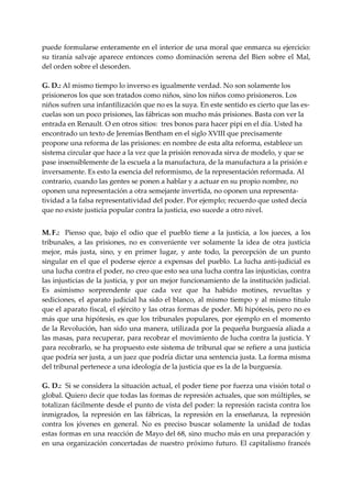 puede formularse enteramente en el interior de una moral que enmarca su ejercicio: 
su  tiranía  salvaje  aparece  entonces  como  dominación  serena  del  Bien  sobre  el  Mal, 
del orden sobre el desorden. 
 
G. D.: Al mismo tiempo lo inverso es igualmente verdad. No son solamente los 
prisioneros los que son tratados como niños, sino los niños como prisioneros. Los 
niños sufren una infantilización que no es la suya. En este sentido es cierto que las es‐
cuelas son un poco prisiones, las fábricas son mucho más prisiones. Basta con ver la 
entrada en Renault. O en otros sitios:  tres bonos para hacer pipi en el día. Usted ha 
encontrado un texto de Jeremías Bentham en el siglo XVIII que precisamente 
propone una reforma de las prisiones: en nombre de esta alta reforma, establece un 
sistema circular que hace a la vez que la prisión renovada sirva de modelo, y que se 
pase insensiblemente de la escuela a la manufactura, de la manufactura a la prisión e 
inversamente. Es esto la esencia del reformismo, de la representación reformada. Al 
contrario, cuando las gentes se ponen a hablar y a actuar en su propio nombre, no 
oponen una representación a otra semejante invertida, no oponen una representa‐
tividad a la falsa representatividad del poder. Por ejemplo; recuerdo que usted decía 
que no existe justicia popular contra la justicia, eso sucede a otro nivel. 
 
M. F.:    Pienso  que,  bajo  el  odio  que  el  pueblo  tiene  a  la  justicia,  a  los  jueces,  a  los 
tribunales,  a  las  prisiones,  no  es  conveniente  ver  solamente  la  idea  de  otra  justicia 
mejor,  más  justa,  sino,  y  en  primer  lugar,  y  ante  todo,  la  percepción  de  un  punto 
singular  en  el  que  el poderse  ejerce  a  expensas  del  pueblo.  La  lucha  anti‐judicial  es 
una lucha contra el poder, no creo que esto sea una lucha contra las injusticias, contra 
las injusticias de la justicia, y por un mejor funcionamiento de la institución judicial. 
Es  asimismo  sorprendente  que  cada  vez  que  ha  habido  motines,  revueltas  y 
sediciones,  el  aparato  judicial  ha  sido  el  blanco,  al  mismo  tiempo  y  al  mismo  titulo 
que el aparato fiscal, el ejército y las otras formas de poder. Mi hipótesis, pero no es 
más que una hipótesis, es que los tribunales populares, por ejemplo en el momento 
de la Revolución, han sido una manera, utilizada por la pequeña burguesía aliada a 
las masas, para recuperar, para recobrar el movimiento de lucha contra la justicia. Y 
para recobrarlo, se ha propuesto este sistema de tribunal que se refiere a una justicia 
que podría ser justa, a un juez que podría dictar una sentencia justa. La forma misma 
del tribunal pertenece a una ideología de la justicia que es la de la burguesía. 
 
G. D.:  Si se considera la situación actual, el poder tiene por fuerza una visión total o 
global. Quiero decir que todas las formas de represión actuales, que son múltiples, se 
totalizan fácilmente desde el punto de vista del poder: la represión racista contra los 
inmigrados,  la  represión  en  las  fábricas,  la  represión  en  la  enseñanza,  la  represión 
contra  los  jóvenes  en  general.  No  es  preciso  buscar  solamente  la  unidad  de  todas 
estas formas en una reacción de Mayo del 68, sino mucho más en una preparación y 
en  una  organización  concertadas  de  nuestro  próximo  futuro.  El  capitalismo  francés 
 
