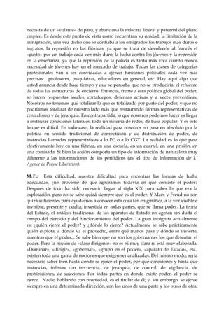 necesita de un «volante» de paro, y abandona la máscara liberal y paternal del pleno 
empleo. Es desde este punto de vista como encuentran su unidad: la limitación de la 
inmigración, una vez dicho que se confiaba a los emigrados los trabajos más duros e 
ingratos,  la  represión  en  las  fábricas,  ya  que  se  trata  de  devolverle  al  francés  el 
«gusto» por un trabajo cada vez más duro, la lucha contra los jóvenes y la represión 
en  la  enseñanza,  ya  que  la  represión  de  la  policía  es  tanto  más  viva  cuanto  menos 
necesidad  de  jóvenes  hay  en  el  mercado  de  trabajo.  Todas  las  clases  de  categorías 
profesionales  van  a  ser  convidadas  a  ejercer  funciones  policiales  cada  vez  más 
precisas:    profesores,  psiquiatras,  educadores  en  general,  etc.  Hay  aquí  algo  que 
usted anuncia desde hace tiempo y que se pensaba que no se produciría: el refuerzo 
de todas las estructuras de encierro. Entonces, frente a esta política global del poder, 
se  hacen  respuestas  locales,  cortafuegos,  defensas  activas  y  a  veces  preventivas. 
Nosotros no tenemos que totalizar lo que es totalizado por parte del poder, y que no 
podríamos totalizar de nuestro lado más que restaurando formas representativas de 
centralismo y de jerarquía. En contrapartida, lo que nosotros podemos hacer es llegar 
a instaurar conexiones laterales, todo un sistema de redes, de base popular. Y es esto 
lo  que  es  difícil.  En  todo  caso,  la  realidad  para  nosotros  no  pasa  en  absoluto  por  la 
política  en  sentido  tradicional  de  competición  y  de  distribución  de  poder,  de 
instancias  llamadas  representativas  a  lo  PC  o  a  lo  CGT.  La  realidad  es  lo  que  pasa 
efectivamente  hoy  en  una  fábrica,  en  una  escuela,  en  un  cuartel,  en  una  prisión,  en 
una comisada. Si bien la acción comporta un tipo de información de naturaleza muy 
diferente  a  las  informaciones  de  los  periódicos  (así  el  tipo  de  información  de  L´ 
Agence de Presse Libération). 
 
M. F.:    Esta  dificultad,  nuestra  dificultad  para  encontrar  las  formas  de  lucha 
adecuadas,  ¿no  proviene  de  que  ignoramos  todavía  en  qué  consiste  el  poder? 
Después  de  todo  ha  sido  necesario  llegar  al  siglo  XIX  para  saber  lo  que  era  la 
explotación, pero no se sabe quizá siempre qué es el poder. Y Marx y Freud no son 
quizá suficientes para ayudarnos a conocer esta cosa tan enigmática, a la vez visible e 
invisible, presente y oculta, investida en todas partes, que se llama poder. La teoría 
del  Estado,  el  análisis  tradicional  de  los  aparatos  de  Estado  no  agotan  sin  duda  el 
campo  del  ejercicio  y  del  funcionamiento  del  poder.  La  gran  incógnita  actualmente 
es:  ¿quién  ejerce  el  poder?  y  ¿dónde  lo  ejerce?  Actualmente  se  sabe  prácticamente 
quién  explota,  a  dónde  va  el  provecho,  entre  qué  manos  pasa  y  dónde  se  invierte, 
mientras que el poder... Se sabe bien que no son los gobernantes los que detentan el 
poder. Pero la noción de «clase dirigente» no es ni muy clara ni está muy elaborada. 
«Dominar»,  «dirigir»,  «gobernar»,  «grupo  en  el  poder»,  «aparato  de  Estado»,  etc., 
existen toda una gama de nociones que exigen ser analizadas. Del mismo modo, seria 
necesario saber bien hasta dónde se ejerce el poder, por qué conexiones y hasta qué 
instancias,  ínfimas  con  frecuencia,  de  jerarquía,  de  control,  de  vigilancia,  de 
prohibiciones,  de  sujeciones.  Por  todas  partes  en  donde  existe  poder,  el  poder  se 
ejerce.    Nadie,  hablando  con  propiedad,  es el  titular  de  él;  y,  sin embargo,  se  ejerce 
siempre en una determinada dirección, con los unos de una parte y los otros de otra; 
 