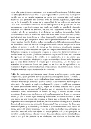 no se sabe quién lo tiene exactamente; pero se sabe quién no lo tiene. Si la lectura de 
sus libros (desde el Nietzsche hasta lo que yo presiento de Capitalismo y esquizofrenia) 
ha  sido  para  mí  tan  esencial  es  porque  me  parece  que  van  muy  lejos  en  el  plantea‐
miento  de  este  problema:  bajo  ese  viejo  tema  del  sentido,  significado,  significante, 
etc.,  al  fin  la  cuestión  del  poder,  de  la  desigualdad  de  los  poderes,  de  sus  luchas. 
Cada  lucha  se  desarrolla  alrededor  de  un  centro  panicular  del  poder  (uno  de  esos 
innumerables  pequeños  focos  que  van  desde  un  jefecillo,  un  guarda  de  viviendas 
populares,  un  director  de  prisiones,  un  juez,  un    responsable  sindical,  hasta  un 
redactor  jefe  de  un  periódico).  Y  si  designar  los  núcleos,  denunciarlos,  hablar 
públicamente de ellos, es una lucha, no se debe a que nadie tuviera conciencia, sino a 
que  hablar  de  este  tema,  forzar  la  red  de  información  institucional,  nombrar,  decir 
quién  ha  hecho,  qué,  designar  el  blanco,  es  una  primera  inversión  del  poder,  es  un 
primer pasó en función de otras luchas contra el poder. Si los discursos como los de 
los detenidos o los de los médicos de las prisiones son luchas, es porque confiscan un 
instante  al  menos  el  poder  de  hablar  de  las  prisiones,  actualmente  ocupado 
exclusivamente por la administración y por sus compadres reformadores. El discurso 
de lucha no se opone al inconsciente: se opone al secreto. Eso da la impresión de ser 
mucho menos importante. ¿Y si fuese mucho más importante? Existen toda una serie 
de  equívocos  en  relación  a  lo  «oculto»,  a  lo  «reprimido»,  a  lo  «no  dicho»,  que 
permiten «psicoanalizar» a bajo precio lo que debe ser objeto de una lucha. Es posible 
que  sea  más  difícil  destapar  el  secreto  que  el  inconsciente.  Los  dos  temas  que 
aparecían  frecuentemente  hasta  hace  poco:  «la  escritura  es  lo  reprimido»  y  «la 
escritura es de pleno derecho subversiva» me parece que traicionan un cieno número 
de operaciones que es preciso denunciar severamente. 
 
G. D.:   En cuanto a este problema que usted plantea: se ve bien quien explota, quien 
se aprovecha, quien gobierna, pero el poder es todavía algo más difuso —yo haría la 
hipótesis siguiente:  incluso y sobre todo el marxismo ha determinado el problema en 
términos de interés (el poder está poseído por una clase dominante definida por sus 
intereses)— ‐ De repente, se tropieza con la cuestión: ¿cómo es posible que gentes que 
no  tienen  precisamente  interés  sigan,  hagan  un  maridaje  estrecho  con  el  poder, 
reclamando  una  de  sus  parcelas?  Es  posible  que,  en  términos  de  inversiones,  tanto 
económicas  como  inconscientes,  el  interés  no  tenga  la  última  palabra;  existen 
inversiones de deseo que explican que se tenga la necesidad de desear, no contra su 
interés,  ya  que  el  interés  sigue  siempre  y  se  encuentra  allí  donde  el  deseo  lo  sitúa, 
sino  desear  de  una  forma  más  profunda  y  difusa  que  su  interés.  Es  preciso  estar 
dispuesto a escuchar el grito de Reich: no, las masas no han sido engañadas, ellas han 
deseado  el  fascismo  en  un  momento  determinado!  Hay  inversiones  de  deseo  que 
modelan el poder, y lo difunden, y hacen que el poder se encuentre tanto a nivel del 
policía  como  del  primer  ministro,  y  que  no  exista  en  absoluto  una  diferencia  de 
naturaleza  entre  el  poder  que  ejerce  un  simple  policía  y  el  poder  que  ejerce  un 
ministro. La naturaleza de estas inversiones de deseo sobre un cuerpo social es lo que 
explica  por  qué  los  partidos  o  los  sindicatos,  que  tendrían  o  deberían  tener 
 