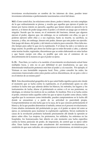 inversiones  revolucionarias  en  nombre  de  los  intereses  de  clase,  pueden  tener 
inversiones reformistas o perfectamente reaccionarias a nivel del deseo. 
 
M.  .: Como usted dice, las relaciones entre deseo, poder e interés, son más complejas 
    F
de  lo  que  ordinariamente  se  piensa,  y  resulta  que  aquellos  que  ejercen  el  poder  no 
tienen  por  fuerza  interés  en  ejercerlo,  aquellos  que  tienen  interés  en  ejercerlo  no  lo 
ejercen, y el deseo de poder juega entre el poder y el interés un juego que es todavía 
singular.  Sucede  que  las  masas,  en  el  momento  del  fascismo,  desean  que  algunos 
ejerzan  el  poder,  algunos  que,  sin  embargo,  no  se  confunden  con  ellas,  ya  que  ci 
poderse  ejercerá  sobre  ellas  y  a  sus  expensas,  hasta  su  muerte,  su  sacrificio,  su 
masacre, y ellas, sin embargo, desean este poder, desean que este poder sea ejercido. 
Este juego del deseo, del poder y del interés es todavía poco conocido. Hizo falta mu‐
cho tiempo para saber lo que era la explotación. Y el deseo ha sido y es todavía un 
largo asunto. Es posible que ahora las luchas que se están llevando a cabo, y además 
estas teorías locales, regionales, discontinuas que se están elaborando en estas luchas 
y  que  hacen  cuerpo  con  ellas,  es  posible  que  esto  sea  el  comienzo  de  un 
descubrimiento de la manera en que el poder se ejerce. 
 
G. D.:   Pues bien, yo vuelvo a la cuestión: el movimiento revolucionario actual tiene 
múltiples  focos,  y  esto  no  es  por  debilidad  ni  por  insuficiencia,  ya  que  una 
determinada totalización pertenece más bien al poder y a la reacción.  Por ejemplo, el 
Vietnam  es  una  formidable  respuesta  local.  Pero,  ¿cómo  concebir  las  redes,  las 
conexiones transversales entre estos puntos activos discontinuos, de un país a otro o 
en el interior de un mismo país? 
 
M. E:  Esta discontinuidad geográfica de la que usted habla significa quizá esto: desde 
el  momento  que  se  lucha  contra  la  explotación,  es  el  proletariado  quien  no  sólo 
conduce la lucha sino que además define los blancos, los métodos, los lugares y los 
instrumentos  de  lucha;  aliarse  al  proletariado  es  unirse  a  él  en  sus  posiciones,  su 
ideología, es retomar los motivos de su combate. Es fundirse. Pero si se lucha contra 
el poder, entonces todos aquellos sobre los que se ejerce el poder como abuso, todos 
aquellos  que  lo  reconocen  como  intolerable,  pueden  comprometerse  en  la  lucha  allí 
donde  se  encuentran  y  a  partir  de  su  actividad  (o  pasividad)  propia. 
Comprometiéndose en esta lucha que es la suya, de la que conocen perfectamente el 
blanco y de la que pueden determinar el método, entran en el proceso revolucionario. 
Como  aliados  ciertamente  del  proletariado  ya  que,  si  el  poder  se  ejerce  tal  como  se 
ejerce,  es  ciertamente  para  mantener  la  explotación  capitalista.  Sirven  realmente  la 
causa  de  la  revolución  proletaria  luchando  precisamente  allí  donde  la  opresión  se 
ejerce  sobre  ellos.  Las  mujeres,  los  prisioneros,  los  soldados,  los  enfermos  en  los 
hospitales,  los  homosexuales  han  abierto  en  este  momento  una  lucha  específica 
contra  la  forma  panicular  de  poder,  de  imposición,  de  control  que  se  ejerce  sobre 
ellos.  Estas  luchas  forman  parte  actualmente  del  movimiento  revolucionario,  a 
condición de que sean radicales, sin compromisos ni reformismos, sin tentativas para 
 