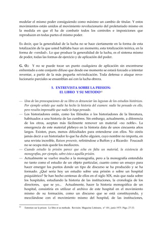 modelar  el  mismo  poder  consiguiendo  como  máximo  un  cambio  de  titular.  Y  estos 
movimientos están unidos al movimiento revolucionario del proletariado mismo en 
la  medida  en  que  él  ha  de  combatir  todos  los  controles  e  imposiciones  que 
reproducen en todas partes el mismo poder. 
 
Es  decir,  que  la  generalidad  de  la  lucha  no  se  hace  ciertamente  en  la  forma  de  esta 
totalización de la que usted hablaba hace un momento, esta totalización teórica, en la 
forma de «verdad». Lo que produce la generalidad de la lucha, es el sistema mismo 
de poder, todas las formas de ejercicio y de aplicación del poder. 
 
G.  O.:    Y  no  se  puede  tocar  un  punto  cualquiera  de  aplicación  sin  encontrarse 
enfrentado a este conjunto difuso que desde ese momento se estará forzado a intentar 
reventar,  a  partir  de  la  más  pequeña  reivindicación.  Toda  defensa  o  ataque  revo‐
lucionario parciales se ensamblan así con la lucha obrera. 
 
                          5.   ENTREVISTA SOBRE LA PRISION: 
                                 EL LIBRO  Y SU METODO 62
 
— Una de las preocupaciones de su libro es denunciar las lagunas de los estudios históricos. 
    Por  ejemplo  señalo  que  nadie  ha  hecho  la  historia  del  examen:  nadie  ha  pensado  en  ello, 
    pero resulta impensable que nadie lo haya pensado. 
— Los  historiadores  están,  como  los  filósofos  o  los  historiadores  de  la  literatura, 
    habituados a una historia de las cumbres. Sin embargo, actualmente, a diferencia 
    de  los  otros,  aceptan  más  fácilmente  remover  un  material  «no  noble».  La 
    emergencia  de  este  material  plebeyo  en  la  historia  data  de  unos  cincuenta  años 
    largos.  Existen,  pues,  menos  dificultades  para  entenderse  con  ellos.  No  oiréis 
    jamás decir a un historiador lo que ha dicho alguien, cuyo nombre no importa, en 
    una revista increíble, Raison presente, refiriéndose a Buffon y a Ricardo:  Foucault 
    no se ocupa más quede los mediocres. 
— Cuando  estudio  la  prisión  parece  que  echa  en  falta  un  material,  la  existencia  de 
    monografías, por ejemplo, sobre ésta o aquélla prisión. 
— Actualmente  se  vuelve  mucho  a  la  monografía,  pero  a  la  monografía  entendida 
    no  tanto  como  el  estudio  de  un  objeto  particular,  cuanto  como  un  ensayo  para 
    hacer  emerger  los  puntos  donde  un  tipo  de  discurso  se  ha  producido  y  se  ha 
    formado.  ¿Qué  sería  hoy  un  estudio  sobre  una  prisión  o  sobre  un  hospital 
    psiquiátrico? Se han hecho centenas de ellos en el siglo XIX, más que nada sobre 
    los  hospitales,  estudiando  la  historia  de  las  instituciones,  la  cronología  de  los 
    directores,    que  se  yo...    Actualmente,  hacer  la  historia  monográfica  de  un 
    hospital,  consistiría  en  utilizar  el  archivo  de  este  hospital  en  el  movimiento 
    mismo  de  su  formación,  como  un  discurso  que  se  está  constituyendo,  y 
    mezclándose  con  el  movimiento  mismo  del  hospital,  de  las  instituciones, 

62
     Entretien sur la prison: Le libre et sa methode. Revisión. Magazine Littéraire, n° 101, junio 1975. Págs. 27-33.
 