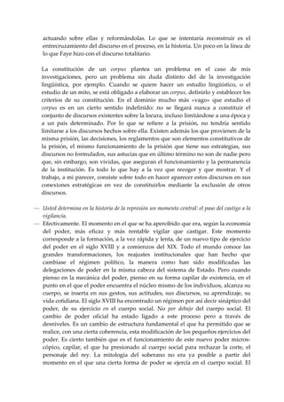 actuando  sobre  ellas  y  reformándolas.  Lo  que  se  intentaría  reconstruir  es  el 
    entrecruzamiento del discurso en el proceso, en la historia. Un poco en la línea de 
    lo que Faye hizo con el discurso totalitario. 
 
    La  constitución  de  un  corpus  plantea  un  problema  en  el  caso  de  mis 
    investigaciones,  pero  un  problema  sin  duda  distinto  del  de  la  investigación 
    lingüística,  por  ejemplo.  Cuando  se  quiere  hacer  un  estudio  lingüístico,  o  el 
    estudio de un mito, se está obligado a elaborar un corpus, definirlo y establecer los 
    criterios  de  su  constitución.  En  el  dominio  mucho  más  «vago»  que  estudio  el 
    corpus  es  en  un  cierto  sentido  indefinido:  no  se  llegará  nunca  a  constituir  el 
    conjunto de discursos existentes sobre la locura, incluso limitándose a una época y 
    a  un  país  determinado.  Por  lo  que  se  refiere  a  la  prisión,  no  tendría  sentido 
    limitarse a los discursos hechos sobre ella. Existen además los que provienen de la 
    misma prisión, las decisiones, los reglamentos que son elementos constitutivos de 
    la  prisión,  el  mismo  funcionamiento  de  la  prisión  que  tiene  sus  estrategias,  sus 
    discursos no formulados, sus astucias que en último término no son de nadie pero 
    que, sin embargo, son vividas, que aseguran el funcionamiento y la permanencia 
    de  la  institución.  Es  todo  lo  que  hay  a  la  vez  que  recoger  y  que  mostrar.  Y  el 
    trabajo, a mi parecer, consiste sobre todo en hacer aparecer estos discursos en sus 
    conexiones  estratégicas  en  vez  de  constituirlos  mediante  la  exclusión  de  otros 
    discursos. 
 
— Usted determina en la historia de la represión un momento central: el paso del castigo a la 
  vigilancia. 
— Efectivamente. El momento en el que se ha apercibido que era, según la economía 
  del  poder,  más  eficaz  y  más  rentable  vigilar  que  castigar.  Este  momento 
  corresponde a la formación, a la vez rápida y lenta, de un nuevo tipo de ejercicio 
  del  poder  en  el  siglo  XVIII  y  a  comienzos  del  XIX.  Todo  el  mundo  conoce  las 
  grandes  transformaciones,  los  reajustes  institucionales  que  han  hecho  que 
  cambiase  el  régimen  político,  la  manera  como  han  sido  modificadas  las 
  delegaciones  de  poder  en  la  misma  cabeza  del  sistema  de  Estado.  Pero  cuando 
  pienso en  la mecánica del poder,  pienso en  su forma capilar  de existencia,  en el 
  punto en el que el poder encuentra el núcleo mismo de los individuos, alcanza su 
  cuerpo,  se  inserta  en  sus  gestos,  sus  actitudes,  sus  discursos,  su  aprendizaje,  su 
  vida cotidiana. El siglo XVIII ha encontrado un régimen por así decir sináptico del 
  poder,  de  su  ejercicio  en  el  cuerpo  social.  No  por  debajo  del  cuerpo  social.  El 
  cambio  de  poder  oficial  ha  estado  ligado  a  este  proceso  pero  a  través  de 
  desniveles.  Es  un cambio  de estructura fundamental el que ha  permitido que se 
  realice, con una cierta coherencia, esta modificación de los pequeños ejercicios del 
  poder.  Es  cierto  también  que  es  el  funcionamiento  de  este  nuevo  poder  micros‐
  cópico,  capilar,  el  que  ha  presionado  al  cuerpo  social  para  rechazar  la  corte,  el 
  personaje  del  rey.  La  mitología  del  soberano  no  era  ya  posible  a  partir  del 
  momento  en  el  que  una  cierta  forma  de  poder  se  ejercía  en  el  cuerpo  social.  El 
 