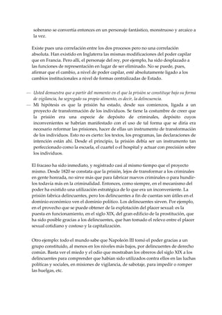 soberano se convertía entonces en un personaje fantástico, monstruoso y arcaico a 
    la vez. 
 
    Existe pues una correlación entre los dos procesos pero no una correlación 
    absoluta. Han existido en Inglaterra las mismas modificaciones del poder capilar 
    que en Francia. Pero allí, el personaje del rey, por ejemplo, ha sido desplazado a 
    las funciones de representación en lugar de ser eliminado. No se puede, pues, 
    afirmar que el cambio, a nivel de poder capilar, esté absolutamente ligado a los 
    cambios institucionales a nivel de formas centralizadas de Estado. 
 
— Usted demuestra que a partir del momento en el que la prisión se constituye bajo su forma 
   de vigilancia, ha segregado su propio alimento, es decir, la delincuencia. 
— Mi  hipótesis  es  que  la  prisión  ha  estado,  desde  sus  comienzos,  ligada  a  un 
   proyecto de transformación de los individuos. Se tiene la costumbre de creer que 
   la  prisión  era  una  especie  de  depósito  de  criminales,  depósito  cuyos 
   inconvenientes  se  habrían  manifestado  con  el  uso  de  tal  forma  que  se  diría  era 
   necesario reformar las prisiones, hacer de ellas un instrumento de transformación 
   de los individuos. Esto no es cierto: los textos, los programas, las declaraciones de 
   intención  están  ahí.  Desde  el  principio,  la  prisión  debía  ser  un  instrumento  tan 
   perfeccionado como la escuela, el cuartel o el hospital y actuar con precisión sobre 
   los individuos. 
 
  El fracaso ha sido inmediato, y registrado casi al mismo tiempo que el proyecto 
  mismo. Desde 1820 se constata que la prisión, lejos de transformar a los criminales 
  en gente honrada, no sirve más que para fabricar nuevos criminales o para hundir‐
  los todavía más en la criminalidad. Entonces, como siempre, en el mecanismo del 
  poder ha existido una utilización estratégica de lo que era un inconveniente. La 
  prisión fabrica delincuentes, pero los delincuentes a fin de cuentas son útiles en el 
  dominio económico ven el dominio político. Los delincuentes sirven. Por ejemplo, 
  en el provecho que se puede obtener de la explotación del placer sexual: es la 
  puesta en funcionamiento, en el siglo XIX, del gran edificio de la prostitución, que 
  ha sido posible gracias a los delincuentes, que han tomado el relevo entre el placer 
  sexual cotidiano y costoso y la capitalización. 
 
    Otro ejemplo: todo el mundo sabe que Napoleón III tomó el poder gracias a un 
    grupo constituido, al menos en los niveles más bajos, por delincuentes de derecho 
    común. Basta ver el miedo y el odio que mostraban los obreros del siglo XIX a los 
    delincuentes para comprender que habían sido utilizados contra ellos en las luchas 
    políticas y sociales, en misiones de vigilancia, de sabotaje, para impedir o romper 
    las huelgas, etc. 
 
 