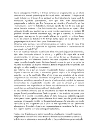 — En  su  concepción  primitiva,  el  trabajo  penal  no  es  el  aprendizaje  de  un  oficio 
   determinado  sino  el  aprendizaje  de  la  virtud  misma  del  trabajo.  Trabajar  en  el 
   vació,  trabajar  por  trabajar  debía  producir  en  los  individuos  la  forma  ideal  de 
   trabajador.  Quimera  posiblemente,  pero  que  había  sido  perfectamente 
   programada  y  definida  por  los  Quáqueros  en  América  (Constitución  de  las 
   «workhouses») y por ‘os holandeses. Después, a partir de 1835‐40, está claro que 
   no  se  buscaba  reformar  a  los  delincuentes  sino  reunirlos  en  un  espacio  bien 
   definido,  fichado,  que  pudiese  ser  un  arma  con  fines  económicos  o  políticos.  El 
   problema  no  era  entonces  enseñarles  algo,  sino  por  el  contrario  no  enseñarles 
   nada  para  estar  seguros  de  que  cuando  saliesen  de  la  prisión  no  podrían  hacer 
   nada.  El  carácter  de  banalidad  del  trabajo  penal,  ligado  en  su  principio  a  un 
   proyecto preciso, formará ahora parte de otra estrategia. 
— No  piensa  usted  que  hoy,  y  es  un  fenómeno  curioso,  se  vuelve  a  pasar  del  plano  de  la 
   delincuencia  al  plano  de  la  infracción,  del  ilegalismo,  haciendo  así  el  camino  inverso  del 
   que se hacía en el siglo XVIII? 
— Creo en efecto que la fuerte intolerancia de la población respecto al delincuente, 
   que  había  intentado  instaurar  la  moral  y  la  política  del  siglo  XIX,  se  está 
   desmoronando.  Se  aceptan  cada  vez  más  ciertas  formas  de  ilegalismos,  de 
   irregularidades.  No  solamente  aquellas  que  eran  aceptadas  o  toleradas  otras 
   veces, como las irregularidades fiscales o financieras, con las que la burguesía ha 
   vivido y mantenido las mejores relaciones. Sino la irregularidad que consiste, por 
   ejemplo, en robar un objeto en una tienda. 
— Sin  embargo,  pese  a  que  las  primeras  irregularidades  fiscales  y  financieras  hubiesen 
   llegado  a  conocerse  por  todos,  el  sentimiento  general  respecto  a  las  «irregularidades 
   pequeñas»  no  se  ha  modificado.  Hace  algún  tiempo  una  estadística  de  Le  Monde 
   comparaba  el  daño  económico  considerable  de  las  primeras  y  el  poco  tiempo  o  años  de 
   prisión  que les había  correspondido de  sanción, al daño económico débil de las segundas 
   (comprendidas  las  irregularidades  violentas  tales  como  los  atracos)  y  el  número 
   considerable de años de prisión con que habían sido sancionados sus autores. El artículo 
   manifestaba un sentimiento de escándalo ante tal disparidad. 
— Es  una  cuestión  delicada,  que  es  actualmente  el  objeto  de  discusiones  en  los 
   grupos de antiguos delincuentes. Es cierto que en la conciencia de las gentes, pero 
   también en el sistema económico actual, un cierto margen de ilegalismo aparece 
   como poco costoso y perfectamente tolerable. En América, se sabe que el atraco es 
   un riesgo permanente, corrido por los grandes almacenes. Se tasa más o menos lo 
   que cuesta y uno se apercibe que el costo de una vigilancia y de una protección 
   eficaces sería demasiado elevado, en consecuencia no sería rentable. Se deja hacer. 
   Los seguros cubren, todo ello forma parte del sistema. 
 
  Frente a este ilegalismo, que parece extenderse actualmente, ¿nos enfrentamos a 
  una puesta en cuestión de la línea divisoria de la infracción tolerable y tolerada y 
  la delincuencia infamante, o a un simple alto el fuego del sistema, que conociendo 
 
