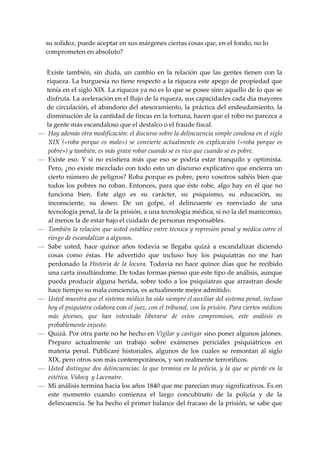 su solidez, puede aceptar en sus márgenes ciertas cosas que, en el fondo, no lo 
    comprometen en absoluto? 
 
    Existe  también,  sin  duda,  un  cambio  en  la  relación  que  las  gentes  tienen  con  la 
    riqueza. La burguesía no tiene respecto a la riqueza este apego de propiedad que 
    tenía en el siglo XIX. La riqueza ya no es lo que se posee sino aquello de lo que se 
    disfruta. La aceleración en el flujo de la riqueza, sus capacidades cada día mayores 
    de  circulación,  el  abandono del  atesoramiento, la práctica del endeudamiento, la 
    disminución de la cantidad de fincas en la fortuna, hacen que el robo no parezca a 
    la gente más escandaloso que el desfalco o el fraude fiscal. 
—    Hay además otra modificación: el discurso sobre la delincuencia simple condena en el siglo 
     XIX  («roba  porque  es  malo»)  se  convierte  actualmente  en  explicación  («roba  porque  es 
     pobre») y también, es más grave robar cuando se es rico que cuando se es pobre. 
—    Existe  eso.  Y  si  no  existiera  más  que  eso  se  podría  estar  tranquilo  y  optimista. 
     Pero, ¿no existe mezclado con todo esto un discurso explicativo que encierra un 
     cierto número de peligros? Roba porque es pobre, pero vosotros sabéis bien que 
     todos  los  pobres  no  roban.  Entonces,  para  que  éste  robe,  algo  hay  en  él  que  no 
     funciona  bien.  Este  algo  es  su  carácter,  su  psiquismo,  su  educación,  su 
     inconsciente,  su  deseo.  De  un  golpe,  el  delincuente  es  reenviado  de  una 
     tecnología penal, la de la prisión, a una tecnología médica, si no la del manicomio, 
     al menos la de estar bajo el cuidado de personas responsables. 
—    También la relación que usted establece entre técnica y represión penal y médica corre el 
     riesgo de escandalizar a algunos. 
—    Sabe  usted,  hace  quince  años  todavía  se  llegaba  quizá  a  escandalizar  diciendo 
     cosas  como  éstas.  He  advertido  que  incluso  hoy  los  psiquiatras  no  me  han 
     perdonado  la  Historia  de  la  locura.  Todavía  no  hace  quince  días  que  he  recibido 
     una carta insultándome. De todas formas pienso que este tipo de análisis, aunque 
     pueda  producir  alguna  herida,  sobre  todo  a  los  psiquiatras  que  arrastran  desde 
     hace tiempo su mala conciencia, es actualmente mejor admitido. 
—    Usted muestra que el sistema médico ha sido siempre el auxiliar del sistema penal, incluso 
     hoy el psiquiatra colabora con el juez, con el tribunal, con la prisión. Para ciertos médicos 
     más  jóvenes,  que  han  intentado  liberarse  de  estos  compromisos,  este  análisis  es 
     probablemente injusto. 
—    Quizá. Por otra parte no he hecho en Vigilar y castigar sino poner algunos jalones. 
     Preparo  actualmente  un  trabajo  sobre  exámenes  periciales  psiquiátricos  en 
     materia  penal.  Publicaré  historiales,  algunos  de  los  cuales  se  remontan  al  siglo 
     XIX, pero otros son más contemporáneos, y son realmente terroríficos. 
—    Usted  distingue  dos  delincuencias:  la  que  termina  en  la  policía,  y  la  que  se  pierde  en  la 
     estética, Vidocq  y Lacenaire. 
—    Mi análisis termina hacia los años 1840 que me parecían muy significativos. Es en 
     este  momento  cuando  comienza  el  largo  concubinato  de  la  policía  y  de  la 
     delincuencia. Se ha hecho el primer balance del fracaso de la prisión, se sabe que 
 