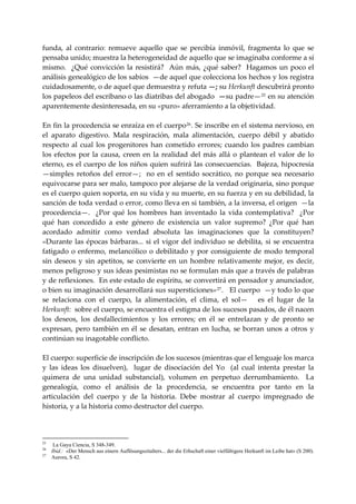 funda,  al  contrario:  remueve  aquello  que  se  percibía  inmóvil,  fragmenta  lo  que  se 
pensaba unido; muestra la heterogeneidad de aquello que se imaginaba conforme a sí 
mismo.    ¿Qué  convicción  la  resistirá?    Aún  más,  ¿qué  saber?    Hagamos  un  poco  el 
análisis genealógico de los sabios  —de aquel que colecciona los hechos y los registra 
cuidadosamente, o de aquel que demuestra y refuta —; su Herkunft descubrirá pronto 
los papeleos del escribano o las diatribas del abogado  —su padre— 25  en su atención 
aparentemente desinteresada, en su «puro» aferramiento a la objetividad. 
 
En fin la procedencia se enraíza en el cuerpo 26 . Se inscribe en el sistema nervioso, en 
el  aparato  digestivo.  Mala  respiración,  mala  alimentación,  cuerpo  débil  y  abatido 
respecto  al  cual  los  progenitores  han  cometido  errores;  cuando  los  padres  cambian 
los  efectos  por  la  causa,  creen  en  la  realidad  del  más  allá  o  plantean  el  valor  de  lo 
eterno, es el cuerpo de los niños quien sufrirá las consecuencias.  Bajeza, hipocresía  
—simples  retoños  del  error—;    no  en  el  sentido  socrático,  no  porque  sea  necesario 
equivocarse para ser malo, tampoco por alejarse de la verdad originaria, sino porque 
es el cuerpo quien soporta, en su vida y su muerte, en su fuerza y en su debilidad, la 
sanción de toda verdad o error, como lleva en si también, a la inversa, el origen  —la 
procedencia—.    ¿Por  qué  los  hombres  han  inventado  la  vida  contemplativa?    ¿Por 
qué  han  concedido  a  este  género  de  existencia  un  valor  supremo?  ¿Por  qué  han 
acordado  admitir  como  verdad  absoluta  las  imaginaciones  que  la  constituyen?  
«Durante  las  épocas  bárbaras...  si  el  vigor  del  individuo  se  debilita,  si  se  encuentra 
fatigado  o  enfermo,  melancólico  o  debilitado  y  por  consiguiente  de  modo  temporal 
sin  deseos  y  sin  apetitos,  se  convierte  en  un  hombre  relativamente  mejor,  es  decir, 
menos peligroso y sus ideas pesimistas no se formulan más que a través de palabras 
y de reflexiones.  En este estado de espíritu, se convertirá en pensador y anunciador, 
o bien su imaginación desarrollará sus supersticiones» 27 .   El cuerpo  —y todo lo que 
se  relaciona  con  el  cuerpo,  la  alimentación,  el  clima,  el  sol—      es  el  lugar  de  la 
Herkunft:  sobre el cuerpo, se encuentra el estigma de los sucesos pasados, de él nacen 
los  deseos,  los  desfallecimientos  y  los  errores;  en  él  se  entrelazan  y  de  pronto  se 
expresan,  pero  también  en  él  se  desatan,  entran  en  lucha,  se  borran  unos  a  otros  y 
continúan su inagotable conflicto. 
 
El cuerpo: superficie de inscripción de los sucesos (mientras que el lenguaje los marca 
y  las  ideas  los  disuelven),    lugar  de  disociación  del  Yo    (al  cual  intenta  prestar  la 
quimera  de  una  unidad  substancial),  volumen  en  perpetuo  derrumbamiento.    La 
genealogía,  como  el  análisis  de  la  procedencia,  se  encuentra  por  tanto  en  la 
articulación  del  cuerpo  y  de  la  historia.  Debe  mostrar  al  cuerpo  impregnado  de 
historia, y a la historia como destructor del cuerpo. 
 


25
      La Gaya Ciencia, S 348-349.
26
     Ibíd.: «Der Mensch aus einern Auflösungszitalters... der die Erhschaft einer vielfáltigere Herkunft im Leibe hat» (S 200).
27
     Aurora, S 42.
 
