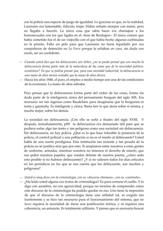 con la policía una especie de juego de igualdad. Lo gracioso es que, en la realidad, 
   Lacenaire era lamentable, ridículo, torpe. Había soñado siempre con matar, pero 
   no  llegaba  a  hacerlo.  La  única  cosa  que  sabía  hacer  era  chantajear  a  los 
   homosexuales  con  los  que  ligaba  en  el  «bois  de  Boulogne».  El  único  crimen  que 
   había cometido fue el de un viejecillo con el que había hecho algunas cochinadas 
   en  la  prisión.  Falto  un  pelo  para  que  Lacenaire  no  fuese  liquidado  por  sus 
   compañeros  de  detención  en  La  Force  porque  le  echaban  en  cara,  sin  duda  con 
   razón, ser un confidente. 
 
— Cuando usted dice que los delincuentes son útiles, ¿no se puede pensar que con mucho la 
  delincuencia  forma  parte  más  de  la  naturaleza  de  las  cosas  que  de  la  necesidad  político‐
  económica? Ya que se podría pensar que, para una sociedad industrial, la delincuencia es 
  una mano de obra menos rentable que la mano de obra obrera. 
— Hacia los años 1840, el paro, el empleo a medio tiempo son una de las condiciones 
  de la economía. La mano de obra sobraba. 
 
  Pero  pensar  que  la  delincuencia  forma  parte  del  orden  de  las  cosas,  forma  sin 
  duda  parte  de  la  inteligencia  cínica  del  pensamiento  burgués  del  siglo  XIX.  Era 
  necesario  ser  tan  ingenuo  como  Baudelaire  para  imaginarse  que  la  burguesía  es 
  tonta y gazmoña. Es inteligente y cínica. Basta leer lo que decía sobre si misma, y 
  mucho mejor, sobre los demás. 
 
  La  sociedad  sin  delincuencia.  ¡Con  ello  se  soñó  a  finales  del  siglo  XVIII.    Y 
  después,  inmediatamente,  pfft!    la  delincuencia  era  demasiado  útil  para  que  se 
  pudiera soñar algo tan tonto y tan peligroso como una sociedad sin delincuencia. 
  Sin delincuencia, no hay policía. ¿Qué es lo que hace tolerable la presencia de la 
  policía, el control policial a una población si no es el miedo al delincuente? Usted 
  habla  de  una  suerte  prodigiosa.  Esta  institución  tan  reciente  y  tan  pesada  de  la 
  policía no se justifica más que por esto. Si aceptamos entre nosotros a estas gentes 
  de  uniforme,  armadas,  mientras  nosotros  no  tenemos  el  derecho  de  estarlo,  que 
  nos  piden  nuestros  papeles,  que  rondan  delante  de  nuestra  puerta,  ¿cómo  seda 
  esto posible si no hubiese delincuentes? ¿Y si no saliesen todos los días artículos 
  en  los  periódicos  en  los  que  se  nos  cuenta  que  los  delincuente,  son  muchos  y 
  peligrosos? 
 
— Usted es muy duro con la criminología, con su «discurso chismoso», con su «cantinela». 
— ¿Ha leído usted alguna vez textos de criminólogos? Es para cortarse el cuello. Y lo 
  digo con asombro, no con agresividad, porque no termino de comprender cómo 
  este discurso de la criminología ha podido quedar en eso. Uno tiene la impresión 
  de  que  el  discurso  de  la  criminología  tiene  una  utilidad  tal,  es  exigido  tan 
  fuertemente  y  se  hizo  tan  necesario  para  el  funcionamiento  del  sistema,  que  no 
  tuvo  siquiera  la  necesidad  de  darse  una  justificación  teórica,  y  ni  siquiera  una 
  coherencia, un armazón. Es totalmente utilitario. Y pienso que es necesario buscar 
 