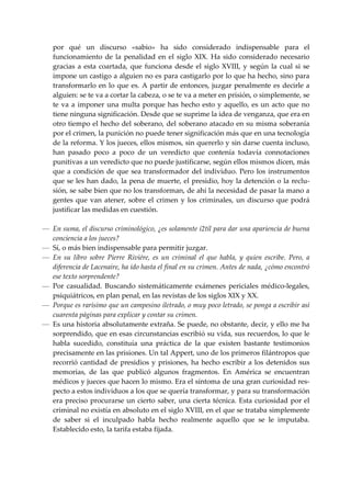 por  qué  un  discurso  «sabio»  ha  sido  considerado  indispensable  para  el 
    funcionamiento  de  la  penalidad  en  el  siglo  XIX.  Ha  sido  considerado  necesario 
    gracias  a  esta  coartada,  que  funciona  desde  el  siglo  XVIII,  y  según  la  cual  si  se 
    impone un castigo a alguien no es para castigarlo por lo que ha hecho, sino para 
    transformarlo  en  lo  que  es.  A  partir  de  entonces,  juzgar  penalmente  es  decirle  a 
    alguien: se te va a cortar la cabeza, o se te va a meter en prisión, o simplemente, se 
    te  va  a  imponer  una  multa  porque  has  hecho  esto  y  aquello,  es  un  acto  que  no 
    tiene ninguna significación. Desde que se suprime la idea de venganza, que era en 
    otro tiempo el hecho del soberano, del soberano atacado en su misma soberanía 
    por el crimen, la punición no puede tener significación más que en una tecnología 
    de la reforma. Y los jueces, ellos mismos, sin quererlo y sin darse cuenta incluso, 
    han  pasado  poco  a  poco  de  un  veredicto  que  contenía  todavía  connotaciones 
    punitivas a un veredicto que no puede justificarse, según ellos mismos dicen, más 
    que  a  condición  de  que  sea  transformador  del  individuo.  Pero  los  instrumentos 
    que se les han dado, la pena de muerte, el presidio, hoy la detención o la reclu‐
    sión, se sabe bien que no los transforman, de ahí la necesidad de pasar la mano a 
    gentes  que  van  atener,  sobre  el  crimen  y  los  criminales,  un  discurso  que  podrá 
    justificar las medidas en cuestión. 
 
— En suma, el discurso criminológico, ¿es solamente i2tíl para dar una apariencia de buena 
  conciencia a los jueces? 
— Sí, o más bien indispensable para permitir juzgar. 
— En  su  libro  sobre  Pierre  Riviére,  es  un  criminal  el  que  habla,  y  quien  escribe.  Pero,  a 
  diferencia de Lacenaire, ha ido hasta el final en su crimen. Antes de nada, ¿cómo encontró 
  ese texto sorprendente? 
— Por  casualidad.  Buscando  sistemáticamente  exámenes  periciales  médico‐legales, 
  psiquiátricos, en plan penal, en las revistas de los siglos XIX y XX. 
— Porque es rarísimo que un campesino iletrado, o muy poco letrado, se ponga a escribir así 
  cuarenta páginas para explicar y contar su crimen. 
— Es una historia absolutamente extraña. Se puede, no obstante, decir, y ello me ha 
  sorprendido, que en esas circunstancias escribió su vida, sus recuerdos, lo que le 
  habla  sucedido,  constituía  una  práctica  de  la  que  existen  bastante  testimonios 
  precisamente en las prisiones. Un tal Appert, uno de los primeros filántropos que 
  recorrió  cantidad  de  presidios  y  prisiones,  ha  hecho  escribir  a  los  detenidos  sus 
  memorias,  de  las  que  publicó  algunos  fragmentos.  En  América  se  encuentran 
  médicos y jueces que hacen lo mismo. Era el síntoma de una gran curiosidad res‐
  pecto a estos individuos a los que se quería transformar, y para su transformación 
  era  preciso  procurarse  un  cierto  saber,  una  cierta  técnica.  Esta  curiosidad  por  el 
  criminal no existía en absoluto en el siglo XVIII, en el que se trataba simplemente 
  de  saber  si  el  inculpado  habla  hecho  realmente  aquello  que  se  le  imputaba. 
  Establecido esto, la tarifa estaba fijada. 
 
 