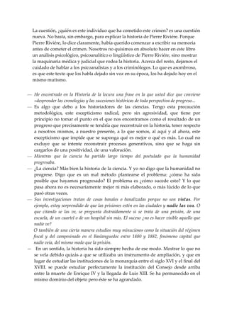 La cuestión, ¿quién es este individuo que ha cometido este crimen? es una cuestión 
   nueva. No basta, sin embargo, para explicar la historia de Pierre Riviére. Porque 
   Pierre Riviére, lo dice claramente, había querido comenzar a escribir su memoria 
   antes de cometer el crimen. Nosotros no quisimos en absoluto hacer en este libro 
   un análisis psicológico, psicoanalítico o lingüístico de Pierre Riviére, sino mostrar 
   la maquinaria médica y judicial que rodea la historia. Acerca del resto, dejamos el 
   cuidado de hablar a los psicoanalistas y a los criminólogos. Lo que es asombroso, 
   es que este texto que los habla dejado sin voz en su época, los ha dejado hoy en el 
   mismo mutismo. 
 
— He  encontrado  en  la  Historia  de  la  locura  una  frase  en  la  que  usted  dice  que  conviene 
   «desprender las cronologías y las sucesiones históricas de toda perspectiva de progreso... 
— Es  algo  que  debo  a  los  historiadores  de  las  ciencias.  Tengo  esta  precaución 
   metodológica,  este  escepticismo  radical,  pero  sin  agresividad,  que  tiene  por 
   principio no tomar el punto en el que nos encontramos como el resultado de un 
   progreso que precisamente se tendría que reconstruir en la historia, tener respecto 
   a  nosotros  mismos,  a  nuestro  presente,  a  lo  que  somos,  al  aquí  y  al  ahora,  este 
   escepticismo que impide que se suponga qué es mejor o qué es más. Lo cual no 
   excluye  que  se  intente  reconstruir  procesos  generativos,  sino  que  se  haga  sin 
   cargarlos de una positividad, de una valoración. 
— Mientras  que  la  ciencia  ha  partido  largo  tiempo  del  postulado  que  la  humanidad 
   progresaba. 
— ¿La ciencia? Más bien la historia de la ciencia. Y yo no digo que la humanidad no 
   progrese.  Digo  que  es  un  mal  método  plantearse  el  problema:  ¿cómo  ha  sido 
   posible  que  hayamos  progresado?  El  problema  es  ¿cómo  sucede  esto?  Y  lo  que 
   pasa ahora no es necesariamente mejor ni más elaborado, o más lúcido de lo que 
   pasó otras veces. 
— Sus  investigaciones  tratan  de  cosas  banales  o  banalizadas  porque  no  son  vistas.  Por 
   ejemplo, estoy sorprendido de que las prisiones estén en las ciudades y nadie las vea. O 
   que  citando  se  las  ve,  se  pregunta  distraídamente  si  se  trata  de  una  prisión,  de  una 
   escuela, de un cuartel o de un hospital sin más. El suceso ¿no es hacer visible aquello que 
   nadie ve?   
   O también de una cierta manera estudios muy minuciosos como la situación del régimen 
   fiscal  y  del  campesinado  en  el  Baslanguedoc  entre  1880  y  1882,  fenómeno  capital  que 
   nadie veía, del mismo modo que la prisión. 
—   En un sentido, la historia ha sido siempre hecha de ese modo. Mostrar lo que no 
   se vela debido quizás a que se utilizaba un instrumento de ampliación, y que en 
   lugar de estudiar las instituciones de la monarquía entre el siglo XVI y el final del 
   XVIII.  se  puede  estudiar  perfectamente  la  institución  del  Consejo  desde  arriba 
   entre la muerte de Enrique IV y la llegada de Luis XIII. Se ha permanecido en el 
   mismo dominio del objeto pero éste se ha agrandado. 
 