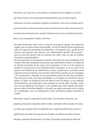 Pero hacer ver lo que no se vela puede ser cambiar de nivel, dirigirse a un nivel 

   que hasta entonces no era pertinente históricamente, que no tenía ninguna 

   valoración, ni moral, ni estética, ni política, ni histórica. Hoy día es evidente que la 

   manera de tratar a los presos forma parte de la historia de la razón. Pero esto no lo 

   era tanto hace cincuenta años, cuando la historia de la razón era Platón, Descartes, 

   Kant, o aun Arquimides, Galileo y Newton. 


— De todos modos hay entre razón y sinrazón un juego de espejos, una antinomia 
  simple, que no existe cuando usted escribe: «se hace la historia de las experiencias 
  sobre los ciegos de nacimiento, los niños‐lobo, o la hipnosis. Pero, ¿quién hará la 
  historia  más  general,  más  borrosa,  más  determinante  también  del  examen?...  
  pues  en  esta  fina  técnica  todo  un  dominio  del  saber,  todo  un  tipo  de  poderse 
  encuentran comprometidos». 
— De forma general, los mecanismos de poder nunca han sido muy estudiados en la 
  historia. Han sido estudiadas las personas que detentaban el poder. Se trataba de 
  la,  historia  anecdótica  de  los  reyes,  de  los  generales.  A  ésta  se  le  ha  opuesto  la 
  historia de los procesos, de las infraestructuras económicas. A su vez a ésta se ha 
  opuesto una historia de las instituciones, es decir, aquello que se considera como 
  superestructura en relación a la economía, Ahora bien, el poder en sus estrategias, 
  a la vez generales y afinadas, en sus mecanismos, nunca ha sido muy estudiado. 
  Una cosa que ha sido aún menos estudiada, es el conjunto de relaciones entre el 
  poder y el saber, las incidencias del uno sobre el otro. Se admite, es una tradición 
  del humanismo, que desde que se toca al poder se cesa de saber: el poder vuelve 
  loco, los que gobiernan son ciegos. Y sólo aquellos que están alejados del poder, 
  que no están en absoluto ligados a la tiranía, que están encerrados con su estufa, 
  en  su  habitación,  con  sus  meditaciones,  éstos  únicamente  pueden  descubrir  la 
  verdad. 
 
  Ahora bien, tengo la impresión de que existe, y he intentado mostrarlo, una 

   perpetua articulación del poder sobre el saber y del saber sobre el poder. No basta 

   con decir que el poder tiene necesidad de éste o aquél descubrimiento, de ésta o 

   aquélla forma de saber, sino que ejercer el poder crea objetos de saber, los hace 

   emerger, acumula informaciones, las utiliza. No puede comprenderse nada del 
 