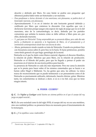 descrito  y  definido  por  Marx.  En  caso  limite  se  podría  uno  preguntar  qué 
    diferencia podría haber entre ser historiador y ser marxista. 
— Para parafrasear a Astruc diciendo: el cine americano, este pleonasmo, se podría decir: el 
    historiador marxista, este pleonasmo. 
— Aproximadamente.  Y  es  en  el  interior  de  este  horizonte  general  definido  y 
    codificado  por  Marx  que  comienza  la  discusión.  Con  aquellos  que  van  á 
    declararse marxistas porque juegan esta especie de regla de juego que no es la del 
    marxismo,  sino  de  la  comunistología,  es  decir,  definida  por  los  partidos 
    comunistas  que  señalan  la  manera  cómo  se  debe  utilizar  a  Marx  para  ser,  por 
    ellos, declarado marxista. 
— Y ¿qué pasa con Nietzsche? Estoy sorprendido por su presencia difusa, pero cada día más 
    fuerte,  y  finalmente  en  oposición  a  la  hegemonía  de  Marx,  en  el  pensamiento  y  el 
    sentimiento contemporáneos desde hace una decena de años. 
— Ahora, permanezco mudo cuando se trata de Nietzsche. Cuando era profesor hice 
    con frecuencia cursos sobre él, pero hoy no lo haría. Si fuese pretencioso, pondría 
    como titulo general a lo que hago: genealogía de la moral. 
   Nietzsche es el que ha dado como blanco esencial, digamos al discurso filosófico, 
   la  relación  de  poder.  Mientras  que  para  Marx,  era  la  relación  de  producción. 
   Nietzsche  es  el  filósofo  del  poder,  pero  que  ha  llegado  a  pensar  el  poder  sin 
   encerrarse en el interior de una teoría política para hacerlo. 
   La presencia de Nietzsche es cada día más importante. Pero me cansa la atención 
   que  se  le  presta  para  hacer  sobre  él  los  mismos  comentados  que  se  hacen  o  se 
   harían  sobre  Hegel  o  Mallarmé.  Yo,  las  gentes  que  amo,  las  utilizan.  La  única 
   marca de reconocimiento que se puede testimoniar a un pensamiento como el de 
   Nietzsche es precisamente utilizarlo, deformarlo, hacerlo chirriar, gritar. Mientras 
   tanto,  los  comentaristas  se  dedican  a  decir,  si  se  es  o  no  fiel,  cosa  que  no  tiene 
   ningún interés. 
 
 
                                    6.  PODER ‐ CUERPO 63
 
Q.  C.    En Vigilar  y  Castigar  usted  ilustra  un  sistema  político  en  el  que  el  cuerpo  del  rey 
juega un papel esencial... 
 
M. F.: En una sociedad como la del siglo XVII, el cuerpo del rey no era una metáfora, 
sino una realidad política: su presencia física era necesaria para el funcionamiento de 
la monarquía. 
 
Q. C.: ¿Y la república «una e indivisible»? 
 



63
     Pouvoit-corps. Rey. Quel Corps, n° 2, septiembre 1975. Págs. 2-5.
 