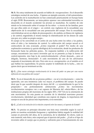 M. F.: No estoy totalmente de acuerdo en hablar de «recuperaciónn». Es el desarrollo 
estratégico normal de una lucha... Cojamos un ejemplo concreto, el del autoerotismo. 
Los controles de la masturbación no han comenzado prácticamente en Europa hasta 
el  siglo  XVIII.  Bruscamente,  un  tema‐pánico  aparece:  una  enfermedad  terrorífica  se 
desarrolla  en  el  mundo  occidental:  los  jóvenes  se  masturban.  En  nombre  de  este 
miedo se ha instaurado sobre el cuerpo de los niños —a través de las familias, pero 
sin  que  ellas  estén  en  el  origen—  un  control,  una  vigilancia  de  la  sexualidad,  una 
objetivación  de  la  sexualidad  con  una  persecución  del  cuerpo.  Pero  la  sexualidad, 
convirtiéndose así en un objeto de preocupación y de análisis, en blanco de vigilancia 
y  de  control,  engendraba  al  mismo  tiempo  la  intensificación  de  los  deseos  de  cada 
uno por, en y sobre su propio cuerpo... 
El  cuerpo  se  ha  convertido  en  el  centro  de  una  lucha  entre  los  niños  y  los  padres, 
entre  el  niño  y  las  instancias  de  control.  La  sublevación  del  cuerpo  sexual  es  el 
contra‐efecto  de  esta  avanzada.  ¿Cómo  responde  el  poder?  Por  medio  de  una 
explotación económica (y quizás ideológica) de la erotización, desde los productos de 
bronceado  hasta  las  películas  pomo...  En  respuesta  también  a  la  sublevación  del 
cuerpo,  encontrareis  una  nueva  inversión  que  no  se  presenta  ya  bajo  la  forma  de 
control‐represión,  sino  bajo  la  de  control‐estimulación:  «¡Ponte  desnudo...,  pero  sé 
delgado,  hermoso,  bronceado!»  A  cada  movimiento  de  uno  de  los  adversarios 
responde el movimiento del otro. Pero esto no es «recuperación» en el sentido en el 
que  hablan  los  izquierdistas.  Es  preciso  aceptar  lo  indefinido  de  la  lucha...,  esto  no 
quiere decir que no terminará un día. 
 
Q. C.:  ¿Una  nueva  estrategia  revolucionaria  de  la  toma  del  poder  no  pasa  por  una  nueva 
definición de una política del cuerpo? 
 
M. F.:  Es en el desarrollo de un proceso político —no sé si revolucionario— como ha 
aparecido,  con  una  insistencia  cada  vez  mayor,  el  problema  del  cuerpo.  Se  puede 
decir  que  lo  que  sucedió  después  de  mayo  del  68  —y  verosímilmente  lo  que  lo  ha 
preparado—  era  profundamente  antimarxista  ¿Cómo  los  movimientos 
revolucionarios  europeos  van  a  ser  capaces  de  liberarse  del  «efecto‐Marx»,  de  las 
instituciones propias del marxismo de los siglos XIX y XX? Tal era la orientación de 
este  movimiento.  En  esta  puesta  en  cuestión  de  la  identidad  marxismo  proceso 
revolucionario,  identidad  que  constituía  una  especie  de  dogma,  la  importancia  del 
cuerpo es una de las piezas más importantes, si no esenciales. 
 
Q. C.: ¿Cuál es la evolución de la relación corporal entre las masas y el aparato de Estado? 
 
M. F.:    Es  preciso  en  principio  descartar  una  tesis  muy  extendida  según  la  cual  el 
poder en nuestras sociedades burguesas y capitalistas habría negado la realidad del 
cuerpo  en  provecho  del  alma,  de  la  conciencia,  de  la  idealidad.  En  efecto,  nada  es 
más material, más físico, más corporal que el ejercicio del poder... ¿Cuál es el tipo de 
inversión sobre el cuerpo que es preciso y suficiente para el funcionamiento de una 
 
