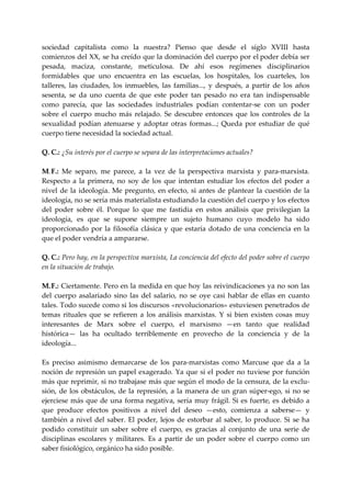 sociedad  capitalista  como  la  nuestra?  Pienso  que  desde  el  siglo  XVIII  hasta 
comienzos del XX, se ha creído que la dominación del cuerpo por el  poder debía ser 
pesada,  maciza,  constante,  meticulosa.  De  ahí  esos  regímenes  disciplinarios 
formidables  que  uno  encuentra  en  las  escuelas,  los  hospitales,  los  cuarteles,  los 
talleres,  las  ciudades,  los  inmuebles,  las  familias...,  y  después,  a  partir  de  los  años 
sesenta,  se  da  uno  cuenta  de  que  este  poder  tan  pesado  no  era  tan  indispensable 
como  parecía,  que  las  sociedades  industriales  podían  contentar‐se  con  un  poder 
sobre  el  cuerpo  mucho  más  relajado.  Se  descubre  entonces  que  los  controles  de  la 
sexualidad  podían  atenuarse  y  adoptar  otras  formas...;  Queda  por  estudiar  de  qué 
cuerpo tiene necesidad la sociedad actual. 
 
Q. C.: ¿Su interés por el cuerpo se separa de las interpretaciones actuales? 
 
M. F.:  Me  separo,  me  parece,  a  la  vez  de  la  perspectiva  marxista  y  para‐marxista. 
Respecto  a  la  primera,  no  soy  de  los  que  intentan  estudiar  los  efectos  del  poder  a 
nivel  de  la  ideología.  Me  pregunto,  en  efecto,  si  antes  de  plantear  la  cuestión  de  la 
ideología, no se sería más materialista estudiando la cuestión del cuerpo y los efectos 
del  poder  sobre  él.  Porque  lo  que  me  fastidia  en  estos  análisis  que  privilegian  la 
ideología,  es  que  se  supone  siempre  un  sujeto  humano  cuyo  modelo  ha  sido 
proporcionado  por  la  filosofía  clásica  y  que  estaría  dotado  de  una  conciencia  en  la 
que el poder vendría a ampararse. 
 
Q. C.: Pero hay, en la perspectiva marxista, La conciencia del efecto del poder sobre el cuerpo 
en la situación de trabajo. 
 
M. F.: Ciertamente. Pero en la medida en que hoy las reivindicaciones ya no son las 
del  cuerpo  asalariado  sino  las  del  salario,  no  se  oye  casi  hablar  de  ellas  en  cuanto 
tales. Todo sucede como si los discursos «revolucionarios» estuviesen penetrados de 
temas  rituales  que  se  refieren  a  los  análisis  marxistas.  Y  si  bien  existen  cosas  muy 
interesantes  de  Marx  sobre  el  cuerpo,  el  marxismo  —en  tanto  que  realidad 
histórica—  las  ha  ocultado  terriblemente  en  provecho  de  la  conciencia  y  de  la 
ideología...  
 
Es  preciso  asimismo  demarcarse  de  los  para‐marxistas  como  Marcuse  que  da  a  la 
noción  de  represión  un  papel  exagerado.  Ya que si el poder  no  tuviese  por función 
más que reprimir, si no trabajase más que según el modo de la censura, de la exclu‐
sión,  de  los  obstáculos,  de  la  represión,  a  la  manera  de  un  gran  súper‐ego,  si  no  se 
ejerciese  más  que  de  una  forma  negativa,  sería  muy  frágil.  Si  es  fuerte,  es  debido  a 
que  produce  efectos  positivos  a  nivel  del  deseo  —esto,  comienza  a  saberse—  y 
también  a  nivel  del  saber.  El  poder,  lejos  de  estorbar  al  saber,  lo  produce.  Si  se  ha 
podido  constituir  un  saber  sobre  el  cuerpo,  es  gracias  al  conjunto  de  una  serie  de 
disciplinas  escolares  y  militares.  Es  a  partir  de  un  poder  sobre  el  cuerpo  como  un 
saber fisiológico, orgánico ha sido posible. 
 