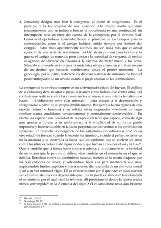 4. Entstehung  designa  más  bien  la  emergencia,  el  punto  de  surgimiento.    Es  el 
    principio  y  la  ley  singular  de  una  aparición.  Del  mismo  modo  que  muy 
    frecuentemente  uno  se  inclina  a  buscar  la  procedencia  en  una  continuidad  sin 
    interrupción  seria  un  error  dar  cuenta  de  la  emergencia  por  el  término  final. 
    Como  si  el  ojo  hubiese  aparecido,  desde  el  principio  de  los  tiempos,  para  la 
    contemplación,  como  si  el  castigo  hubiese  tenido  siempre  por  destino  dar 
    ejemplo.    Estos  fines  aparentemente  últimos,  no  son  nada  más  que  el  actual 
    episodio  de  una  serie  de  servilismos:    el  Ojo  sirvió  primero  para  la  caza  y  la 
    guerra; el castigo fue sometido poco a poco a la necesidad de vengarse, de excluir 
    al  agresor,  de  liberarse  en  relación  a  la  víctima,  de  meter  miedo  a  los  otros. 
    Situando el presente en el origen, la metafísica obliga a creer en el trabajo oscuro 
    de  un  destino  que  buscaría  manifestarse  desde  el  primer  momento.    La 
    genealogía, por su parte, restablece los diversos sistemas de sumisión: no tanto el 
    poder anticipador de un sentido cuanto el juego azaroso de las dominaciones. 
 
La emergencia se produce siempre en un determinado estado de fuerzas. El análisis 
de la Entstehung debe mostrar el juego, la manera como luchan unas contra otras, o el 
combate que realizan contra las circunstancias adversas, o aún más, la tentativa que 
hacen    —dividiéndose  entre  ellas  mismas—    para  escapar  a  la  degeneración  y 
revigorizarse a partir de su propio debilitamiento. Por ejemplo la emergencia de una 
especie  (animal  o  humana)  y  su  solidez  están  aseguradas  «mediante  un  largo 
combate  contra  condiciones  constantemente  y  esencialmente  desfavorables».    En 
efecto,  «la  especie  tiene  necesidad  de  la  especie  en  tanto  que  especie,  como  de  algo 
que,  gracias  a  dureza,  a  su  uniformidad,  a  la  simplicidad  de  su  forma  puede 
imponerse y hacerse durable en la lucha perpetua con los vecinos o los oprimidos en 
revuelta».  En revancha la emergencia de las variaciones individuales se produce en 
otro estado de fuerzas, cuando la especie ha triunfado, cuando el peligro exterior ya 
no  la  amenaza  y  se  desarrolla  la  lucha  «de  los  egoísmos  que  se  vuelven  los  unos 
contra los otros explotando de algún modo, y que luchan juntos por el sol y la luz» 28 . 
Ocurre también que la fuerza lucha contra sí misma: y no solamente en la ebriedad 
de  un  exceso  que  le  permite  dividirse,  sino  también  en  el  momento  en  el  que  se 
debilita. Reacciona contra su decaimiento sacando fuerzas de la misma flaqueza que 
no  cesa  entonces  de  crecer,  y  volviéndose  hacia  ella  para  machacarla  aún  más, 
imponiéndole límites, suplicios y maceraciones, disfrazándola de un alto valor moral 
y así a su vez retomará vigor. Tal es el movimiento por el que nace el ideal ascético 
«en el instinto de una vida degenerante que... lucha por la existencia» 29  tal es también 
el movimiento por el cual nació la reforma, allí precisamente donde la iglesia estaba 
menos  corrompida 30  en  la  Alemania  del  siglo  XVI  el  catolicismo  tenía  aún  bastante 



28
     Más allá..., S 262.
29
     Genealogía, III, 13.
30
     La Gaya Ciencia, S 148. Es también a una anemia de la voluntad, a quien hay que atribuir la Entstehung del Budismo y
     del Cristianismo, S 347.
 