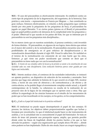  
M. F.:  El caso del psicoanálisis es efectivamente interesante. Se estableció contra un 
cierto tipo de psiquiatría (la de la degeneración, del eugenismo, de la herencia). Esta 
práctica y esta teoría —representadas en Francia por Megnan —, han constituido su 
gran  rechazo.  Entonces  efectivamente,  en  relación  a  dicha  psiquiatría  (que  continúa 
siendo  por  otra  parte  la  psiquiatría  de  los  psiquiatras  de  hoy),  el  psicoanálisis  ha 
jugado  un  papel  liberador.  Y  en  ciertos  países  (pienso  en  el  Brasil)  el  psicoanálisis 
jugó un papel político positivo de denuncia de la complicidad entre los psiquiatras y 
el  poder.  Observad  lo  que  sucede  en  los  países  del  Este,  los  que  se  interesan  por  el 
psicoanálisis no son los psiquiatras más disciplinados... 
 
No es menos cierto que en nuestras sociedades, el proceso continúa y está investido 
de forma distinta... El psicoanálisis, en algunos de sus logros, tiene efectos que entran 
en el marco del control y de la normalización. El psicoanálisis encuentra una de sus 
posibilidades  de  emergencia  en  el  gran  esfuerzo  de  disciplinarizacion  y  de 
normalización desarrollado durante el siglo XIX. Freud lo sabía bien. En realidad en 
el  terreno  de  la  normalización  era  consciente  de  ser  más  fuerte  que  los  otros. 
Entonces  ¿a  qué  viene  ese  pudor  sacralizante  que  consiste  en  decit  que  el 
psicoanálisis no tiene nada que ver con la normalización? 
Q. C.:  A través de sus estudios sobre la locura y la prisión se asiste a la constitución de una 
sociedad  cada  vez  más  disciplinaria.  Esta  evolución  histórica  parece  estar  guiada  por  una 
lógica casi ineluctable. 
 
M. F.:  Intento analizar cómo, al comienzo de las sociedades industriales, se instauró 
un  aparato  punitivo,  un  dispositivo  de  selección  de  los  normales  y  anormales.  Será 
preciso que haga más adelante la historia de lo que ocurrió en el  siglo XIX, mostrar 
cómo,  a  través  de  una  serie  de  ofensivas  y  de  contraofensivas  y  de  efectos  y  de 
contra‐efectos, se ha podido llegar al enormemente complejo estado actual, y al perfil 
contemporáneo  de  la  batalla.  La  coherencia  no  resulta  de  la  realización  de  un 
proyecto  sino  de  la  lógica  de  las  estrategias  que  se  oponen  unas  a  otras.  Hay  que 
edificar  la arqueología  de  las  ciencias  humanas  en  el estudio  de  los  mecanismos  de 
poder que se han incardinado en los cuerpos, en los gestos, en los comportamientos. 
 
Q. C.: ¿Cuál es el papel del intelectual en la práctica militante? 
 
M. F.:  El  intelectual  no  puede  seguir  desempeñando  el  papel  de  dar  consejos.  El 
proceso,  las  tácticas,  los  objetivos  deben  proporcionárselos  aquellos  que  luchan  y 
forcejean por encontrarlos. Lo que el intelectual puede hacer es dar instrumentos de 
análisis, y en la actualidad este es esencialmente el papel del historiador. Se trata en 
efecto  de  tener  del  presente  una  percepción  espesa,  amplia,  que  permita  percibir 
dónde  están  las  líneas  de  fragilidad,  dónde  los  puntos  fuertes  a  los  que  se  han 
aferrado los poderes —según una organización que cumple ahora 150 años—, dónde 
estos poderes se han implantado. Dicho de otro modo, hacer un croquis topográfico y 
 