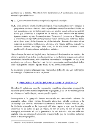 geológico de la batalla... Ahí está el papel del intelectual, Y ciertamente no en decir: 
esto es lo que debéis hacer. 
 
Q. C.: ¿Quién coordina la acción de los agentes de la política del cuerpo? 
     
M. F.: Es un conjunto enormemente complejo en relación al cual uno se ve obligado a 
    preguntarse en último término cómo ha podido ser tan sutil en su distribución, en 
    sus  mecanismos,  sus  controles  recíprocos,  sus  ajustes,  siendo  así  que  no  existió 
    nadie  que  planificase  el  conjunto.  Es  un  mosaico  muy  entrelazado.  En  ciertas 
    épocas aparecen agentes de coordinación... Tomemos el ejemplo de la filantropía 
    a comienzos del siglo XIX: ciertas personas vienen a inmiscuirse en la vida de los 
    otros, de su salud, de la alimentación, de la vivienda... Tras esta función confusa 
    surgieron  personajes,  instituciones,  saberes...,  una  higiene  pública,  inspectores, 
    asistentes  sociales,  psicólogos.  Más  tarde,  en  la  actualidad,  asistimos  a  una 
    proliferación de categorías de trabajadores sociales... 
 
Naturalmente,  la  medicina  jugó  el  papel  fundamental  de  denominador  común...  Su 
discurso pasaba de un lado a otro. En nombre de la medicina se inspeccionaba cómo 
estaban instaladas las casas, pero también en su nombre se catalogaba a un loco, a un 
criminal, a un enfermo... Pero hay —de hecho— un mosaico multi‐variado de todos 
estos «trabajadores sociales» a partir de una matriz confusa: la filantropía... 
 
Lo interesante es ver no el proyecto que ha presidido todo esto, sino ver, en términos 
de estrategia, cómo se instauraron las piezas. 
 
 
 
        7.  PREGUNTAS  A MICHEL FOUCAULT SOBRE LA GEOGRAFIA 64
 
Herodote: El trabajo que usted ha emprendido coincide (y alimenta) en gran parte la 
reflexión que nosotros hemos emprendido en geografía, y de un modo más general 
en relación con las ideologías y estrategias del espacio. 
 
Interrogando  a  la  geografía  hemos  encontrado  un  determinado  número  de 
conceptos:  saber,  poder,  ciencia,  formación  discursiva,  mirada,  episteme,  y  la 
arqueología que usted ha realizado ha contribuido a orientar nuestra reflexión. Así, 
la  hipótesis  avanzada  en  la  Arqueología  del  saber,  según  la  que  una  formación 
discursiva  no  se  define  ni  por  un  objeto,  ni  por  un  estilo,  ni  por  un  juego  de 
conceptos  permanente,  ni  por  la  persistencia  de  una  temática,  sino  que  debe  ser 
captada  como  un  sistema  de  dispersión  reglamentado,  nos  ha  permitido  delimitar 
mejor el discurso geográfico. 

64
     Questíons a Michel Foucault sur la Géographie. Revisado Herodote, n.0 1, primer trimestre, 1976. Págs. 71-85.
 