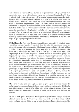  
También  nos  ha  sorprendido  su  silencio  en  lo  que  concierne  a  la  geografía  (salvo 
error usted no evoca su existencia más que en una comunicación dedicada a Cuvier, 
y además no la evoca más que para relegarla entre las ciencias naturales). Paradóji‐
camente  habríamos  quedado  estupefactos  si  la  geografía  hubiese  sido  tenida  en 
cuenta,  pues,  a  pesar  de  Kant  y  Hegel,  los  filósofos  ignoran  la  geografía.  ¿Hay  que 
echar la culpa a los geógrafos que, desde Vidal de La Blanche, tuvieron cuidado en 
encerrarse, al abrigo de las ciencias sociales, del marxismo, de la epistemología y de 
la historia de las ciencias, o hay que incriminar a los filósofos desinteresados por una 
geografía  inclasificable,  «desplazada»,  a  caballo  entre  ciencias  naturales  y  ciencias 
sociales? ¿Tiene la geografía una «plaza» en su arqueología del saber? ¿No reproduce 
usted, arqueologizándola, la separación entre ciencias de la naturaleza (la encuesta, el 
cuadro) y ciencias del hombre (el examen, la disciplina), disolviendo de este modo el 
lugar en que la geografía podría establecerse? 
 
Michel  Foucault:    Respuesta  llanamente  empírica,  de  momento.  Se  intentará  luego 
ver  si  hay  otra  cosa  detrás.  Si  hiciese  la  lista  de  todas  las  ciencias,  de  todos  los 
conocimientos, de todos los dominios del saber de los que no hablo y debería hablar. 
y  de  los  que  estoy  próximo  de  una  forma  o  de  otra,  la  lista  seria  casi  infinita.  No 
hablo  de  la  bioquímica,  no  hablo  de  la  arqueología.  Incluso  no  he  hecho  una 
arqueología  de  la  historia.  Coger  una  ciencia  porque  es  interesante,  porque  es 
importante o porque su historia tendría algo ejemplar, no me parece que sea un buen 
método. Es sin duda un buen método si se quiere hacer una historia correcta, limpia, 
conceptualmente aseptizada. Pero a partir del momento en que se quiere hacer una 
historia  que  tiene  un  sentido,  una  utilización,  una  eficacia  política,  no  se  la  puede 
hacer correctamente más que a condición de estar ligado de una manera o de otra a 
los combates que se desarrollan en ese terreno. En primer lugar he intentado hacer la 
genealogía de la psiquiatría porque tenía una cierta práctica y una cierta experiencia 
del  hospital  psiquiátrico  y  percibía  ahí  combates,  líneas  de  fuerza,  puntos  de 
enfrentamiento,  tensiones.  La  historia  que  he  realizado,  no  la  he  hecho  más  que  en 
función de estos combates. El problema, el núcleo de la cuestión, la apuesta, está en 
poder mantener un discurso verdadero y que sea estratégicamente eficaz; o aún más, 
cómo puede la verdad de la historia tener efecto políticamente. 
 
H.:    Esto  conecta  con  una  hipótesis  que  le  propongo:  si  existen  puntos  de 
enfrentamiento, tensiones, líneas de fuerza en geografía, son subterráneos debido a la 
ausencia de polémica en geografía.  Ahora bien, lo que puede atraer a un filósofo, un 
epistemólogo,  un  arqueólogo  es  arbitrar  o  sacar  provecho  de  una  polémica  ya 
iniciada. 
 
M. F.:  Es cierto que la importancia de una polémica puede atraer. Pero yo no soy en 
absoluto  de  esa  especie  de  filósofos  que  tiene  o  quiere  tener  un discurso  de  verdad 
sobre  cualquier  ciencia.  Dictar  la  ley  en  toda  ciencia,  es  el  proyecto  positivista.  No 
 