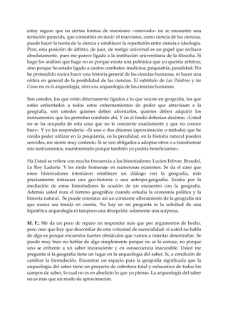estoy  seguro  que  en  ciertas  formas  de  marxismo  «renovado»  no  se  encuentre  una 
tentación parecida, que consistiría en decir: el marxismo, como ciencia de las ciencias, 
puede hacer la teoría de la ciencia y establecer la repartición entre ciencia e ideología. 
Pero, esta posición de árbitro, de juez, de testigo universal es un papel que rechazo 
absolutamente, pues me parece ligado a la institución universitaria de la filosofía. Si 
hago los análisis que hago no es porque exista una polémica que yo querría arbitrar, 
sino porque he estado ligado a ciertos combates: medicina, psiquiatría, penalidad. No 
he pretendido nunca hacer una historia general de las ciencias humanas, ni hacer una 
crítica  en  general  de  la  posibilidad  de  las  ciencias.  El  subtitulo  de  Las  Palabras  y  las 
Cosas no es la arqueología, sino una arqueología de las ciencias humanas. 
 
Son ustedes, los que están directamente ligados a lo que ocurre en geografía, los que 
están  enfrentados  a  todos  estos  enfrentamientos  de  poder  que  atraviesan  a  la 
geografía,  son  ustedes  quienes  deben  afrontarlos,  quienes  deben  adquirir  los 
instrumentos que les permitan combatir ahí, Y en el fondo deberían decirme: «Usted 
no  se  ha  ocupado  de  esta  cosa  que  no  le  concierne  exactamente  y  que  no  conoce 
bien». Y yo les respondería: «Si uno o dos chismes (aproximación o método) que he 
creído poder utilizar en la psiquiatría, en la penalidad, en la historia natural pueden 
servirles, me siento muy contento. Si se ven obligados a adoptar otros o a transformar 
mis instrumentos, muéstrenmelo porque también yo podría beneficiarme». 
 
Ha Usted se refiere con mucha frecuencia a los historiadores: Lucien Febvre, Braudel, 
Le  Roy  Ladurie.  Y  les  rinde  homenaje  en  numerosas  ocasiones.  Se  da  el  caso  que 
estos  historiadores  intentaron  establecer  un  diálogo  con  la  geografía,  más 
precisamente  instaurar  una  geo‐historia  o  una  antropo‐geografía.  Existía  por  la 
mediación  de  estos  historiadores  la  ocasión  de  un  encuentro  con  la  geografía. 
Además  usted  roza  el  terreno  geográfico  cuando  estudia  la  economía  política  y  la 
historia natural.  Se puede constatar así un constante afloramiento de la geografía sin 
que  nunca  sea  tenida  en  cuenta.  No  hay  en  mi  pregunta  ni  la  solicitud  de  una 
hipotética arqueología ni tampoco una decepción: solamente una sorpresa. 
 
M.  F.:  Me  da  un  poco  de  reparo  no  responder  más  que  por  argumentos  de  hecho, 
pero creo que hay que desconfiar de esta voluntad de esencialidad: si usted no habla 
de algo es porque encuentra fuertes obstáculos que vamos a intentar desentrañar. Se 
puede muy bien no hablar de algo simplemente porque no se lo conoce, no porque 
uno  se  enfrente  a  un  saber  inconsciente  y  en  consecuencia  inaccesible.  Usted  me 
pregunta si la geografía tiene un lugar en la arqueología del saber. Si, a condición de 
cambiar  la  formulación.  Encontrar  un  espacio  para  la  geografía  significaría  que  la 
arqueología del saber tiene un proyecto de cobertura total y exhaustiva de todos los 
campos de saber, lo cual no es en absoluto lo que yo pienso. La arqueología del saber 
no es más que un modo de aproximación. 
 
 