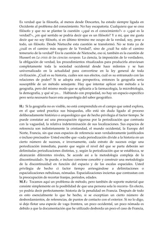Es  verdad  que  la  filosofía,  al  menos  desde  Descartes,  ha  estado  siempre  ligada  en 
Occidente al problema del conocimiento. No hay escapatoria. Cualquiera que se crea 
filósofo  y  que  no  se  plantee  la  cuestión  «¿qué  es  el  conocimiento?»  o  «¿qué  es  la 
verdad?», ¿en qué sentido se podría decir que es un filósofo? Y a mi, que me gusta 
decir  que  no  soy  filósofo,  si  en  último  término  me  ocupo  de  la  verdad,  soy,  pese  a 
todo,  un  filósofo.  Desde  Nietszche  esta  cuestión  se  transformó.  No  se  trata  ya  de 
¿cuál  es  el  camino  más  seguro  de  la  Verdad?,  sino  de  ¿cuál  ha  sido  el  camino 
temerario de la verdad? Era la cuestión de Nietzsche, eso sí, también es la cuestión de 
Husserl en La crisis de las ciencias europeas. La ciencia, la imposición de lo verdadero, 
la  obligación  de  verdad,  los  procedimientos  ritualizados  para  producirla  atraviesan 
completamente  toda  la  sociedad  occidental  desde  hace  milenios  y  se  han 
universalizado  en  la  actualidad  para  convertirse  en  la  ley  general  de  toda 
civilización. ¿Cuál es su historia, cuáles son sus efectos, cuál es su entramado con las 
relaciones  de  poder?  Si  se  adopta  esta  perspectiva,  entonces  la  geografía  sería 
susceptible  de  un  método  semejante.  Hay  que  intentar  aplicar  este  método  a  la 
geografía, pero del mismo modo que se aplicaría a la farmacología, la microbiología, 
la demografía, y qué sé yo...   Hablando con propiedad, no hay un espacio específico 
pero seria necesario hacer esta arqueología del saber geográfico. 
 
H.:  Si la geografía no es visible, no está comprendida en el campo que usted explora, 
en  el  que  usted  practica  sus  búsquedas,  ello  está  sin  duda  ligado  al  proceso 
deliberadamente histórico o arqueológico que de hecho privilegia el factor tiempo. Se 
puede  constatar  así  una  preocupación  rigurosa  por  la  periodización  que  contrasta 
con  la  vaguedad,  la  relativa  indeterminación  de  sus  localizaciones.  Sus  espacios  de 
referencia  son  indistintamente  la  cristiandad,  el  mundo  occidental,  la  Europa  del 
Norte, Francia, sin que esos espacios de referencia sean verdaderamente justificados 
o incluso precisados‐ Usted escribe que «cada periodización divide a la historia en un 
cierto  número  de  sucesos,  e  inversamente,  cada  estrato  de  sucesos  exige  una 
periodización  inmediata,  puesto  que  según  el  nivel  del  que  se  parta  deberán  ser 
delimitadas periodizaciones distintas, y, según la periodización que se establezca, se 
alcanzarán  diferentes  niveles,  Se  accede  así  a  la  metodología  compleja  de  la 
discontinuidad». Se puede, e incluso conviene concebir y construir una metodología 
de  la  discontinuidad  en  función  del  espacio  y  de  las  escalas  espaciales.  Usted 
privilegia  de  hecho  ci  factor  tiempo  arriesgándose  a  delimitaciones  o 
espacializaciones nebulosas, nómadas. Espacializaciones inciertas que contrastan con 
la preocupación de recortar franjas, períodos, edades. 
M. F.:  Tocamos aquí un problema de método, pero también de soporte material que 
consiste simplemente en la posibilidad de que una persona sola lo recorra‐ En efecto, 
yo podría decir perfectamente: historia de la penalidad en Francia. Después de todo 
es  esto  esencialmente  lo  que  he  hecho,  si  se  exceptúan  un  cierto  número  de 
desbordamientos, de referencias, de puntos de contacto con el exterior. Si no lo digo, 
si  dejo  flotar  una  especie  de  vaga  frontera,  un  poco  occidental,  un  poco  nómada  es 
debido a que la documentación que he utilizado desborda un poco el caso de Francia, 
 