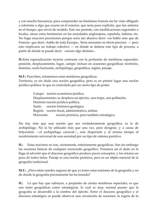 y con mucha frecuencia, para comprender un fenómeno francés me he visto obligado 
a referirme a algo que ocurre en el exterior, que sería poco explicito, que fue anterior 
en el tiempo, que sirvió de modelo. Esto me permite, con modificaciones regionales o 
locales, situar estos fenómenos en las sociedades anglosajona, española, italiana, etc. 
No hago  mayores precisiones porque seria tan abusivo decir «no hablo más que de 
Francia» que decir «hablo de toda Europa». Sería necesario en efecto precisar  — pero 
esto  implicaría  un  trabajo  colectivo  —  en  dónde  se  detiene  este  tipo  de  proceso,  a 
partir de dónde se puede decir:  «ocurre algo distinto». 
 
H.: Esta  espacialización  incierta  contrasta  con  la  profusión  de  metáforas  espaciales: 
posición,  desplazamiento,  lugar,  campo: incluso en ocasiones geográficas: territorio, 
dominio, suelo horizonte, archipiélago, geopolítica, región, paisaje. 
 
M.  .: Pues bien, retomemos estas metáforas geográficas. 
   F
Territorio,  es  sin  duda  una  noción  geográfica,  pero  es  en  primer  lugar  una  noción 
jurídico‐política: lo que es controlado por un cierto tipo de poder. 
 
            Campo:  noción económico‐jurídica. 
            Desplazamiento: se desplaza un ejército, una tropa, una población. 
            Dominio: noción jurídico‐política. 
            Suelo:  noción histórico‐geológica. 
            Región:  noción fiscal, administrativa, militar. 
            Horizonte:        noción pictórica, pero también estratégica. 
 
No  hay  más  que  una  noción  que  sea  verdaderamente  geográfica,  es  la  de 
archipiélago.  No  la  he  utilizado  más  que  una  vez,  para  designar,  y  a  causa  de 
Solyenitsin  —el  archipiélago  carceral—,  esta  dispersión  y  al  mismo  tiempo  el 
recubrimiento universal de una sociedad por un tipo de sistema punitivo. 
 
H.:  Estas nociones no son, ciertamente, estrictamente geográficas. Son sin embargo 
las  nociones  básicas  de  cualquier  enunciado  geográfico.  Ponemos  así  el  dedo  en  la 
llaga al advertir que el discurso geográfico produce pocos conceptos, y los retoma un 
poco de todos lados. Paisaje es una noción pictórica, pero es un objeto esencial de la 
geografía tradicional. 
 
M.  .:  ¿Pero están ustedes seguros de que yo tomo estas nociones de la geografía y no 
   F
de donde la geografía precisamente las ha tomado? 
 
H.:  Lo  que  hay  que  subrayar,  a  propósito  de  ciertas  metáforas  espaciales,  es  que 
son  tanto  geográficas  como  estratégicas,  lo  cual  es  muy  normal  puesto  que  la 
geografía  se  desarrolló  a  la  sombra  del  ejército.  Entre  el  discurso  geográfico  y  el 
discurso  estratégico  se  puede  observar  una  circulación  de  nociones:  la  región  de  lo 
 