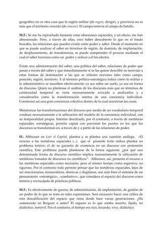geográfico no es otra cosa que la región militar (de regere, dirigir), y provincia no es 
más que el territorio vencido (de vincere). El campo reenvía al campo de batalla.. 
 
M.  .: Se me ha reprochado bastante estas obsesiones espaciales, y en efecto, me han 
   F
obsesionado.  Pero,  a  través  de  ellas,  creo  haber  descubierto  lo  que  en  el  fondo 
buscaba, las relaciones que pueden existir entre poder y saber. Desde el momento en 
que se puede analizar el saber en términos de región, de dominio, de implantación, 
de  desplazamiento,  de  transferencia,  se  puede  comprender  el  proceso  mediante  el 
cual el saber funciona como un  poder y reduce a él los efectos. 
 
Existe una administración del saber, una política del saber, relaciones de poder que 
pasan a través del saber y que inmediatamente si se las quiere describir os reenvían a 
estas  formas  de  dominación  a  las  que  se  refieren  nociones  tales  como  campo, 
posición, región, territorio. Y el término político‐estratégico indica cómo lo militar y 
lo administrativo se inscriben efectivamente ya sea  sobre un suelo, ya sea  en forma 
de discurso. Quien no plantease el análisis de los discursos más que en términos de 
continuidad  temporal  se  vería  necesariamente  avocado  a  analizarlos  y  a 
considerarlos  como  la  transformación  interna  de  una  conciencia  individual. 
Construirá así una gran conciencia colectiva dentro de la cual ocurrirían las cosas. 
 
Metaforizar las transformaciones del discurso por medio de un vocabulario temporal 
conduce necesariamente a la utilización del modelo de la conciencia individual, con 
su  temporalidad propia. Intentar  descifrarlo, por el contrario, a  través de metáforas 
espaciales,  estratégicas,  permite  captar  con  precisión  los  puntos  en  los  que  los 
discursos se transforman en, a través de y a partir de las relaciones de poder. 
 
H.:  Althusser  en  Leer  el  Capital,  plantea  y  se  plantea  una  cuestión  análoga.    «El 
recurso  a  las  metáforas  espaciales  (...)    que  el    presente  texto  utiliza  plantea  un 
problema  teórico:  el  de  su  garantía  de  existencia  en  un  discurso  con  pretensión 
científica,  Este  problema  puede  plantearse  de  la  forma  siguiente:  ¿por  qué  una 
determinada  forma  de  discurso  científico  implica  necesariamente  la  utilización  de 
metáforas tomadas de discursos no científicos”.  Althusser, así, presenta el recurso a 
las  metáforas  espaciales  como  necesario,  pero  al  mismo  tiempo  como  regresivo,  no 
riguroso. Por el contrario todo permite pensar que las metáforas espaciales, lejos de 
ser reaccionarias, tecnocráticas, abusivas o ilegitimas, son más bien el síntoma de un 
pensamiento «estratégico», «combativo», que considera el espacio del discurso como 
terreno y encrucijada de prácticas políticas. 
 
M.  .: Es efectivamente de guerra, de administración, de implantación, de gestión de 
   F
un poder de lo que se trata en tales expresiones. Será necesario hacer una crítica de 
esta  descalificación  del  espacio  que  reina  desde  hace  varias  generaciones.  ¿Ha 
comenzado  en  Bergson  o  antes?  El  espacio  es  lo  que  estaba  muerto,  fijado,  no 
dialéctico, inmóvil. Por el contrario, el tiempo era rico, fecundo, vivo, dialéctico. 
 