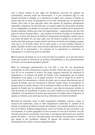 sola  y  misma  mirada  la  que  vigila  los  desórdenes,  previene  los  peligros  de 
criminalidad,  sanciona  todas  las  desviaciones.  Y  si  por  casualidad  algo  en  esta 
mirada  universal  se  relajaba,  si  se  adormecía  en  algún  sitio,  entonces  el  Estado  no 
estaría  lejos  de  su  ruina.  El  panoptismo  no  ha  sido  confiscado  por  los  aparatos  de 
Estado,  pero  éstos  se  han  apoyado  sobre  esta  especie  de  pequeños  panoptismos 
regionales y dispersos. De tal modo que, si se quiere captar los mecanismos de poder 
en su complejidad y en detalle, no se puede uno limitar al análisis de los aparatos de 
Estado solamente. Habría que evitar un esquematismo —esquematismo que por otra 
parte no está en el propio Marx— que consiste en localizar el poder en el aparato de 
Estado y en hacer del aparato de Estado el instrumento privilegiado, capital, mayor, 
casi  único  del  poder  de  una  clase  sobre  otra.  De  hecho,  el  poder  en  su  ejercicio  va 
mucho más lejos, pasa por canales mucho más finos, es mucho más ambiguo, porque 
cada  uno  es  en  el  fondo  titular  de  un  cierto  poder  y,  en  esta  medida,  vehicula  el 
poder. El poder no tiene como única función reproducir las relaciones de producción. 
Las  redes  de  la  dominación  y  los  circuitos  de  la  explotación  se  interfieren,  se 
superponen y se refuerzan, pero no coinciden. 
 
H.:  i el aparato de Estado no es el vector de todos los poderes, no es por ello menos 
    S
cierto  que  recubre  lo  esencial  de  ¡as  prácticas  disciplinarias,  y  muy  particularmente 
en Francia con el sistema panóptico‐policial. 
 
M. F.:  La  monarquía  administrativa  de  Luis  XIV  y  Luis  XV,  tan  fuertemente 
centralizada, ha sido ciertamente un primer modelo. Usted sabe que en la época de 
Luis  XV  se  ha  inventado  la  policía.  No  tengo  ninguna  intención  de  disminuir  la 
importancia  y  la  eficacia  del  poder  de  Estado.  Creo  simplemente  que  al  insistir 
demasiado  en  su  papel,  y  en  su  papel  exclusivo,  se  corre  el  riesgo  de  no  tener  en 
cuenta  todos  los  mecanismos  y  efectos  de  poder  que  no  pasan  directamente  por  el 
aparato  de  Estado,  que  con  frecuencia  lo  afianzan  mucho  mejor,  lo  reconducen,  le 
proporcionan su mayor eficacia. Con la sociedad soviética se tiene el ejemplo de un 
aparato  de  Estado  que  ha  cambiado  de  manos  y  que  deja  las  jerarquías  sociales,  la 
vida de familia, la sexualidad, el cuerpo, casi como estaban en una sociedad de tipo 
capitalista. Los mecanismos de poder que funcionan en el taller entre el ingeniero, el 
capataz y el obrero ¿cree usted que son muy diferentes en la Unión Soviética? 
 
H.:  sted  ha  mostrado  cómo  el  saber  psiquiátrico  implicaba,  suponía,  exigía,  la 
   U
clausura  del  manicomio,  cómo  el  saber  disciplinario  conllevaba  el    modelo  de  la 
prisión, la medicina de Bichat el recinto del hospital, y la economía política la estruc‐
tura de la fábrica. Podemos preguntarnos, como si se tratase de una ocurrencia, o de 
una hipótesis, si el saber geográfico no lleva inscrito el cerco de la frontera, sea ésta 
nacional, provincial o municipal. Y por tanto si a las figuras del encierro que usted ha 
puesto  de  relieve  —del  loco,  del  delincuente,  del  enfermo,  del  proletario  no  habría 
que  añadir  la  del  ciudadano  soldado.  El  espacio  del  encierro  seria  entonces 
infinitamente más ancho y menos compartimentado. 
 