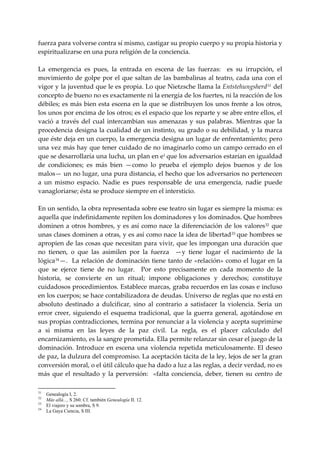fuerza para volverse contra sí mismo, castigar su propio cuerpo y su propia historia y 
espiritualizarse en una pura religión de la conciencia. 
 
La  emergencia  es  pues,  la  entrada  en  escena  de  las  fuerzas:    es  su  irrupción,  el 
movimiento  de  golpe por  el  que  saltan de las bambalinas al teatro, cada  una con el 
vigor y la juventud que le es propia. Lo que Nietzsche llama la Entstehungsherd 31  del 
concepto de bueno no es exactamente ni la energía de los fuertes, ni la reacción de los 
débiles; es más bien esta escena en la que se distribuyen los unos frente a los otros, 
los unos por encima de los otros; es el espacio que los reparte y se abre entre ellos, el 
vació  a  través  del  cual  intercambian  sus  amenazas  y  sus  palabras.  Mientras  que  la 
procedencia designa la cualidad de un instinto, su grado o su debilidad, y la marca 
que éste deja en un cuerpo, la emergencia designa un lugar de enfrentamiento; pero 
una vez más hay que tener cuidado de no imaginarlo como un campo cerrado en el 
que se desarrollaría una lucha, un plan en e1 que los adversarios estarían en igualdad 
de  condiciones;  es  más  bien  —como  lo  prueba  el  ejemplo  dejos  buenos  y  de  los 
malos— un no lugar, una pura distancia, el hecho que los adversarios no pertenecen 
a  un  mismo  espacio.  Nadie  es  pues  responsable  de  una  emergencia,  nadie  puede 
vanagloriarse; ésta se produce siempre en el intersticio. 
 
En un sentido, la obra representada sobre ese teatro sin lugar es siempre la misma: es 
aquella que indefinidamente repiten los dominadores y los dominados. Que hombres 
dominen  a  otros  hombres,  y  es  así  como  nace  la  diferenciación  de  los  valores 32   que 
unas clases dominen a otras, y es así como nace la idea de libertad 33  que hombres se 
apropien de las cosas que necesitan para vivir, que les impongan una duración que 
no  tienen,  o  que  las  asimilen  por  la  fuerza    —y  tiene  lugar  el  nacimiento  de  la 
lógica 34 —.  La relación de dominación tiene tanto  de «relación» como el lugar en la 
que  se  ejerce  tiene  de  no  lugar.    Por  esto  precisamente  en  cada  momento  de  la 
historia,  se  convierte  en  un  ritual;  impone  obligaciones  y  derechos;  constituye 
cuidadosos procedimientos. Establece marcas, graba recuerdos en las cosas e incluso 
en los cuerpos; se hace contabilizadora de deudas. Universo de reglas que no está en 
absoluto  destinado  a  dulcificar,  sino  al  contrario  a  satisfacer  la  violencia.  Seria  un 
error  creer,  siguiendo  el  esquema  tradicional,  que  la  guerra  general,  agotándose  en 
sus propias contradicciones, termina por renunciar a la violencia y acepta suprimirse 
a  si  misma  en  las  leyes  de  la  paz  civil.  La  regla,  es  el  placer  calculado  del 
encarnizamiento, es la sangre prometida. Ella permite relanzar sin cesar el juego de la 
dominación.  Introduce  en  escena  una  violencia  repetida  meticulosamente.  El  deseo 
de paz, la dulzura del compromiso. La aceptación tácita de la ley, lejos de ser la gran 
conversión moral, o el útil cálculo que ha dado a luz a las reglas, a decir verdad, no es 
más  que  el  resultado  y  la  perversión:    «falta  conciencia,  deber,  tienen  su  centro  de 

31
     Genealogía I, 2.
32
     Más allá..., S 260. Cf. también Genealogía II. 12.
33
     El viajero y su sombra, S 9.
34
     La Gaya Ciencia, S III.
 