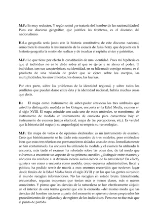  
M. F.: Es muy seductor, Y según usted ¿se trataría del hombre de las nacionalidades? 
Pues  ese  discurso  geográfico  que  justifica  las  fronteras,  es  el  discurso  del 
nacionalismo. 
 
H.:  a  geografía  sería  junto  con  la  historia  constitutiva  de  este  discurso  nacional, 
     L
como bien lo muestra la instauración de la escuela de Jules Ferry que deposita en la 
historia‐geografía la misión de realizar y de inculcar el espíritu cívico y patriótico. 
 
M. F.: Lo que tiene por efecto la constitución de una identidad. Pues mi hipótesis es 
que  el  individuo  no  es  lo  dado  sobre  el  que  se  ejerce  y  se  aferra  el  poder.  El 
individuo, con sus características, su identidad, en su hilvanado consigo mismo, es el 
producto  de  una  relación  de  poder  que  se  ejerce  sobre  los  cuerpos,  las 
multiplicidades, los movimientos, los deseos, las fuerzas. 
 
Por  otra  parte,  sobre  los  problemas  de  la  identidad  regional,  y  sobre  todos  los 
conflictos que pueden darse entre ésta y la identidad nacional, habría muchas cosas 
que decir. 
 
H.:  El  mapa  como  instrumento  de  saber‐poder  atraviesa  los  tres  umbrales  que 
usted ha distinguido: medida en los Griegos, encuesta en la Edad Media, examen en 
el  siglo  XVIII.  El  mapa  coincide  con  cada  uno  de  estos  umbrales,  se  transforma    de 
instrumento  de  medida  en  instrumento  de  encuesta  para  convertirse  hoy  en 
instrumento  de  examen  (mapa  electoral,  mapa  de  las  percepciones,  etc.).  Es  verdad 
que la historia del mapa (o su arqueología) no respeta su «cronología». 
 
M.  .:  Un  mapa  de  votos  o  de  opciones  electorales:  es  un  instrumento  de  examen. 
    F
Creo  que históricamente se ha  dado  esta sucesión  de tres modelos, pero entiéndase 
bien que estas tres técnicas no permanecieron aisladas unas de otras. Inmediatamente 
se han contaminado. La encuesta ha utilizado la medida y el examen ha utilizado la 
encuesta,  más  tarde  el  examen  ha  rebotado  sobre  las  otras  dos,  de  tal  modo  que 
volvemos a encontrar un aspecto de su primera cuestión: ¿distinguir entre examen y 
encuesta  no  conduce  a  la  división  ciencia  social‐ciencia  de  la  naturaleza?  En  efecto, 
quisiera  ver  como  a  encuesta  como  modelo,  como  esquema  administrativo,  fiscal  y 
político,  ha  podido  servir  de  matriz  a  esos  enormes  recorridos  que  tuvieron  lugar 
desde finales de la Edad Media hasta el siglo XVIII y en los que las gentes surcando 
el  mundo  recogían  informaciones.  No  las  recogían  en  estado  bruto.  Literalmente, 
encuestaban,  seguían  esquemas  que  tenían  más  o  menos  claros,  más  o  menos 
conscientes. Y pienso que las ciencias de la naturaleza se han efectivamente alojado 
en  el  interior  de  esta  forma  general  que  era  la  encuesta  ‐‐del  mismo  modo  que  las 
ciencias del hombre nacieron a partir del momento en que estuvieron preparados los 
procedimientos de vigilancia y de registro de los individuos. Pero eso no fue más que 
el punto de partida. 
 